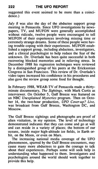 222                THE U FO REPORT
suggested this event se e med to be more than a coinci­
dence .)

July 8 was also the day of the abductee support group
meeting in Pensacola. Since UFO investigations by news­
papers , TV , and MUFON were generally accomplished
without ridicule, twelve people were encouraged to tell
MUFON of their experiences involving missing time or
extremely strange dreams. Some of these people were hav­
ing trouble coping with their experiences. MUFON estab­
lished a support group , including abductees , investigators,
and a clinical psychologist to help reduce the fear of the
unknown. Dr. Overlade has been quite successful in both
recovering blocked memories and in relieving stress . In
December 1988 his regression techniques were reviewed
by a distinguished group of his peers at the Ericksonian
Congress in San Francisco. This review of Dr. Overlade 's
video tapes increased his confidence in his procedures and
also gave the review group some food for thought.

In February 1988 , WEAR-TV of Pensacola made a thirty­
minute documentary, The Sightings, with Mark Curtis as
interviewer. On October 5 , Gulf Breeze was featured on
an NBC Unexplained Mysteries program . Then on Octo­
ber 14, the two-hour production , UFO Cover-up ? Live,
was broadcast from Gulf Breeze , Washington DC , and
Moscow.

The Gulf Breeze sightings and photographs are proof of
alien visitation , in my opin ion . The level of technology
demonstrated indicates that they can come and go at will
and can reside in a variety of places ; the bottom of our
oceans , inside major high-altitude ice fields, in Earth or­
bit, on the Moon , or even on Mars .
   The increasing national media coverage of the UFO
phenomenon , spurred by the Gulf Breeze encounters, may
cause many more abductees to gain the courage to talk
about their experiences . Perhaps some will seek help in
understanding what happened to them . Investigators and
psychologists around the world should work together to
provide this help.
 