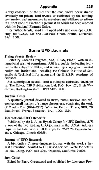 Appendix                            225
is very conscious of the fact that the crop circles occur almost
invariably on private land owned or cultivated by the fanning
community, and encourages its members and affiliates to adhere
to a strict Code of Practice , agreement on which has been reached
with the National Farmers Union .
   For further details, send a stamped addressed envelope (U. K .
only) to: CCCS, c/o SKS , 2 0 Paul Street. Frome , Somerset,
BA ll 1 DX.



                  Some U FO Jou rnals
Flying Saucer Review
  Edited by Gordon Creighton , MA, FRGS, FRAS , with an in­
ternational team of consultants , FSR is arguably the leading jour­
nal on the subject of UFOs , and is taken by many governmental
bodies and institutions , including the Chinese Institute of Sci­
entific & Technical Information and the U . S . S . R. Academy of
Sciences .
  For subscription details , send a stamped addressed envelope
to: The Editor, FSR Publications Ltd , P . O . Box 162 , High Wy­
combe , Buckinghamshire, HP 13 5DZ, U . K.

Fortean Times
  A quarterly journal devoted to news , notes , reviews and ref­
erences on all manner of strange phenomena, continuing the work
of Charles Fort ( 1874- 1932) . Write to: Fortean Times , SKS , 20
Paul Street, Frome, Somerset , BA ll 1 DX , U . K .

International UFO Reporter
   Published by the J . Allen Hynek Center for UFO Studies , fUR
is one of the two leading UFO journals in the U . S . A . Address
inquiries to: International UFO Reporter, 2547 W. Peterson Av­
enue, Chicago, lllinois 60659 .

Journal of UFO Research
  A bi-monthly Chinese-language journal with the world ·s lar­
gest circulation, devoted to UFOs and science. Write for details
to: Paul Dong, P.O. Box 2011 , Oakland , Cal ifornia 94604 .

Just Cause
  Edited by Barry Greenwood and published by Lawrence Paw-
 