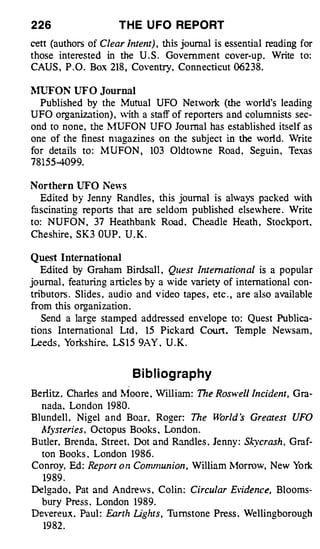 226                   T H E U FO REPORT
cett (authors of Clear Intent) ,   this journal is essential reading for
those interested in the U . S . Government cover-up . Write to:
CAUS , P . O . Box 218 , Coventry, Conn ecticut 06238.


�llJFON UFO      Journal
  Published by the Mutual UFO Network (the world's leading
UFO organization) , ith a staff of reporters and columnists sec­
ond to none , the �fUFON UFO Journal has established itself as
one of the finest n1agazines on the subject in the world. Vrite
for details to : �1 UFON ,     103 Oldtowne Road , Seguin , Texas
78155-4099.

Northern UFO News
  Edited by Jenny Randles , this journal is always packed with
fascinating reports that are seldom published elsewhere . Write
to: NUFON , 37 Heathbank Road , Cheadle Heath , Stockport.
Cheshire , SK3 OUP . U . K .


Quest International
  Edited by Graham Birdsall , Quest Internation al is a popular
journal , featuring articles by a wide variety of international con­
tributors . Slides , audio and video tapes , etc . , are also available
from this organization .
  Send a large stamped addressed envelope to : Quest Publica­
tions International Ltd , 15 Pickard Court. Temple Newsam ,
Leeds , Yorkshire. LS 1 5 9AY . U . K .


                           B i b l i og ra p hy
Berlitz . Charles and �foore . William : The Rosv•e/1 Incident, Gra­
  nada. London 1980.
Blundell . Nigel and Boar. Roger. The Harld s Greatest UFO
  Mysteries , Octopus Books . London .
Butler. Brenda, Street. Dot and Randles . Jenny : S/..:ycrash , Graf­
  ton Books . London 1986 .
Conroy, Ed : Report o n Conmzun ion . William �1orrow, New York
   19 89 .
Delgado , Pat and Andrews . Colin : Circular Elidence, Blooms­
  bury Press . London 1989.
Devereux . Paul : Earth Lights , Turnstone Press . Wellingborough
   19 82 .
 