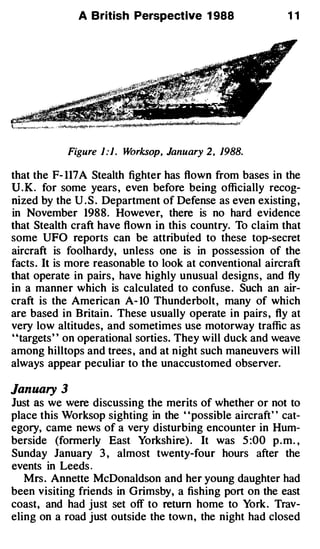 A British Perspective 1 988                   11




            Figure 1:1. Worksop, January 2, 1988.

that the F- 117 A Stealth fighter has flown from bases in the
U.K. for some years , even before being officially recog­
nized by the U . S . Department of Defense as even existing ,
in November 198 8 . However, there is no hard evidence
that Stealth craft have flown in this country. To claim that
some UFO reports can be attributed to these top-secret
aircraft is foolhardy, unless one is in possession of the
facts . It is more reasonable to look at conventional aircraft
that operate in pairs , have highly unusual designs , and fly
in a manner which is calculated to confuse . Such an air­
craft is the American A-10 Thunderbolt , many of which
are based in Britain . These usually operate in pairs , fly at
very low altitudes, and sometimes use motorway traffic as
''targets' ' on operational sorties. They will duck and weave
among hilltops and trees , and at night such maneuvers will
always appear peculiar to the unaccustomed observer.

January   3
Just as we were discussing the merits of whether or not to
place this Worksop sighting in the ' 'possible aircraft' ' cat­
egory, came news of a very disturbing encounter in Hum­
berside (formerly East Yorkshire) . It was 5:00 p . m. ,
Sunday January 3 , almost twenty-four hours after the
events in Leeds.
   Mrs . Annette McDonaldson and her young daughter had
been visiting friends in Grimsby, a fishing port on the east
coast, and had just set off to return home to York . Trav­
eling on a road just outside the town , the night had closed
 