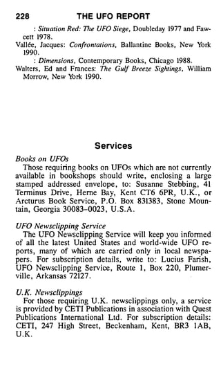 228                TH E U FO REPORT
--    : Situation Red: The UFO Siege Doubleday 1977 and Faw­
                                   ,



  cett  1978 .
Vallee, Jacques : Confrontations, Ballantine Books , New York
  1990 .
--    : Dimensions , Contemporary Books , Chicago 1988.
Walters , Ed and Frances: Th e Gulf Breeze Sightings, William
  Morrow, New Y    ork 1990.




                        S e rv i ces
Books on UFOs
   Those requiring books on UFOs 'hich are not currently
available in bookshops should w rite , enclosing a large
stamped addressed envelope , to : Susanne Stebbing , 41
Terminus Drive , Herne Bay, Kent CT6 6PR, U .K. , or
Arcturus Book Service , P . O . Box 831383 , Stone Moun­
tai n , Georgia 30083-0023 , U . S . A .

UFO Newsclipping Service
  The UFO Newsclipping Service will keep you informed
of all the latest Un ited States and world-wide UFO re­
ports , many of which are carried only in local newspa­
pers . For subscription detail s , write to : Lucius Farish ,
UFO Newsclipping Service , Route 1 , Box 220, Plumer­
ville , Arkansas 72127 .

U. K. Newsclippings
   For those requiring U . K . newsclippings only, a service
is provided by CETI Publications in association with Quest
Publications International Ltd . For subscription details :
CETI , 247 High Street , Beckenham , Kent, BR3 l AB ,
U.K.
 