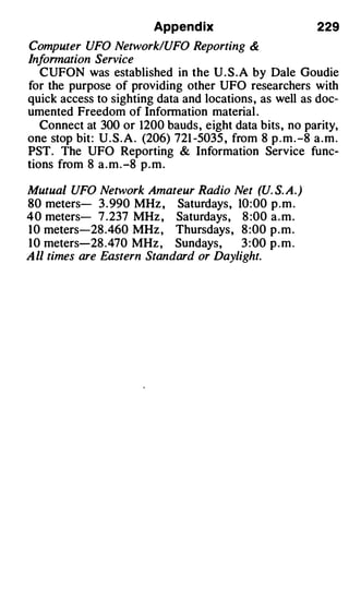 Append ix                            229
Computer UFO Network/UFO Reporting &
Information Service
   CUFON was established in the U . S .A by Dale Goudie
for the purpose of providing other UFO researchers with
quick access to sighting data and locations, as well as doc­
umented Freedom of Information material .
   Connect at 300 or 1200 bauds, eight data bits, no parity,
one stop bit: U . S . A . (206) 721 -5035 , from 8 p . m . -8 a . m .
PST. The UFO Reporting & Information Service func­
tions from 8 a . m . -8 p . m .

Mutual UFO Network Amateur Radio Net (U. S. A.)
80 meters- 3 . 990 MHz , Saturdays, 10: 00 p . m .
4 0 meters- 7 .237 MHz , Saturdays, 8 :00 a . m .
1 0 meters-28 .460 MHz , Thursdays, 8 :00 p . m .
1 0 meters-28 .470 MHz , Sundays,       3 : 00 p . m .
A ll times are Eastern Standard or Daylight.
 