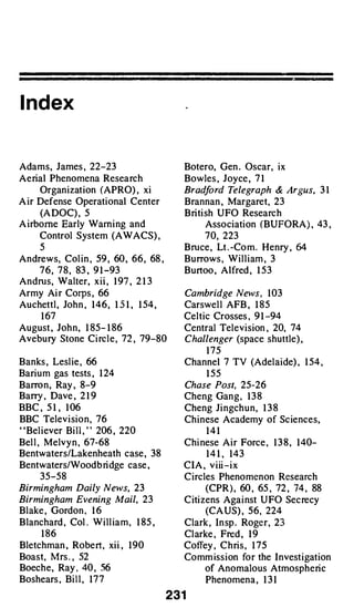 I ndex


Adams, James , 22-23                          Botero, Gen . Os car, ix
Aeri Phenomena Resea r ch
   al                                         Bowles , Joy ce , 7 1
      Organ izat ion (APRO) , xi              Brad ord Telegraph
                                                  f                       & Argus, 3 1
A ir Defense Operat ional Center              Brannan , Margaret, 23
      (A DOC) , 5                             Brit ish UFO Resear ch
A ir borne Early Warn ing and                       Asso ciat ion (BUFORA) , 43 ,
      Control System (AWACS) ,                      70, 223
      5                                       Bru ce , Lt . -Co m . Henry ,   64
Andrews, Col in , 59 , 60 , 66 , 68 ,         Burrows , W il l iam , 3
   7 6 , 7 8 , 83 , 9 1 -93                   Burtoo , Alfred , 1 53
Andrus, Walter, xii , 1 97 , 2 1 3
Army A ir Corps , 66                          Cambridge News , 1 03
Au chettl , John , 1 4 6 , 1 5 1 , 1 54 ,     Carswel l AFB , 1 85
      1 67                                    Celt ic Crosses , 9 1 -94
August , Joh n , 1 85- 1 86                   Central Telev is i , 20, 74
                                                               on
Ave bury Stone C ir cl e , 72 , 79-80         Challenger (spa ce shuttle) ,
                                                    1 75
Banks , Lesl ie , 66                          Channel 7 TV (Adela ide) , 1 54 ,
Bar ium gas tests , 1 24                            1 55
Barron, Ray , 8-9                             Chase Post, 25-26
Barry , Dave , 2 1 9                          Cheng Gan g , 1 3 8
BBC, 5 1 , 1 06                               Cheng Jing ch u n , 1 3 8
BBC Telev is ion, 76                          Ch inese A cademy of S ci ces,
                                                                      en
' 'Bel iever B il l , ' ' 206 , 220                14 1
Bel l , Melvy n , 67-68                       Chi nese A ir For ce , 1 3 8 , 1 40-
Bentwaters/Lakenheath case , 38                    1 4 1 , 143
Bentwaters/Wood bri dge case ,                CIA , v iii- ix
    35-58                                     C ir cles Phenomenon Resear ch
Birmingham Daily News, 23                           (CPR ) , 60 , 65 , 72 , 74 , 88
Birmingham Evening Mail, 23                   C i izens Aga inst U FO Se cre cy
                                                t
Blake , Gordon , 1 6                                (CA US) , 56, 224
Blan chard , Col . W ill ia m , 1 85 ,        Clark , In sp . Roger, 23
     1 86                                     Cl arke , Fred , 1 9
Blet chman , Ro bert, xii, 1 90               Coffey , C h r is , 1 7 5
Boast, M rs . , 52                            Comm iss ion for the I nvest igat ion
Boeche, Ray , 40 , 56                            of Anomalous Atmospheric
Boshears , B il l , 1 7 7                           Phenomena , 1 3 1

                                            231
 