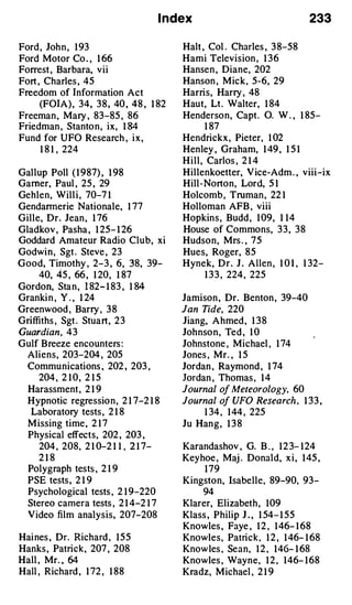 I ndex                                    233

Ford , Joh n , 1 93                        Halt , Col . Charles , 3 8-58
Ford Motor Co . , 1 66                     Hami Television , 1 3 6
Forrest , Barbara, vii                     Hansen , Diane, 202
Fort , Charles , 45                        Hanson , Mick, 5-6, 29
Freedom of Information Act                 Harris, Harry , 48
     (FOIA ) , 34, 3 8 , 40 , 48 , 1 82    Haut, Lt . Walter, 1 84
Freeman , Mary , 83-85 , 86                Henderson, Capt .          0. W . , 1 85-
Friedman , Stanto n , ix, 1 84                 1 87
Fund for UFO Research , i x ,              Hendrickx , Pieter, 1 02
      1 8 1 ' 224                          Henley , Graham, 1 49 , 1 5 1
                                           H i l l , Carlos , 2 1 4
Gal lup Poll ( 1 9 87) , 1 98              Hil lenkoetter, V ice-Adm . , viii-ix
Gamer, Paul , 25 , 29                      Hill -Norton, Lord, 5 1
Gehlen, Wil l i , 70-7 1                   Holcomb , Truman , 22 1
Gendarmerie Nationale, 1 77                Holloman AFB , viii
Gille, Dr. Jean , 1 76                     Hopkin s , Budd , 1 09, 1 1 4
Gladkov , Pasha , 1 25- 1 26               House of Commons, 3 3 , 3 8
Goddard Amateur Radio Club, xi             Hudson, Mrs . , 7 5
Godwi n , Sgt . Steve , 23                 Hues, Roger, 8 5
Good, Timothy , 2-3 , 6, 38, 39-           Hynek, D r . J . A l len , 1 0 1 , 1 32-
     40, 45 , 66 , 1 20, 1 87                     1 3 3 , 224 , 225
Gordon, Sta n , 1 82- 1 83 , 1 84
Granki n , Y . , 1 24                      Jamison , Dr. Benton , 39-40
Greenwood , Barry , 3 8                    Jan Tide, 220
Griffiths , Sgt . Stuart, 2 3              Jiang, A hmed , 1 3 8
Guardian , 4 3                             Joh nso n , Ted , 1 0
Gulf B reeze encounters :                  Johnstone , Michael , 1 74
 Aliens, 203-204 , 205                     Jones , Mr. , 1 5
  Commu nications , 202 , 203 ,            Jordan , Raymond , 1 74
    204 , 2 1 0, 2 1 5                     Jordan , Thomas , 1 4
  Harassment , 2 1 9                       Journal o Meteorology, 60
                                                    f
  Hypnotic regressio n , 2 1 7-2 1 8       Journal o UFO Research , 1 33 ,
                                                     f
  Laboratory tests , 2 1 8                     1 34 , 1 44 , 225
  M issing time , 2 1 7                    Ju Han g , 1 3 8
  Physical effects, 202 , 203 ,
     204 , 208, 2 1 0-2 1 1 , 2 1 7-       Karandashov , G. B . , 1 2 3- 1 24
    218                                    Keyhoe , Maj . Donald, x i , 1 45 ,
  Polygraph tests , 2 1 9                      1 79
  PSE tests , 2 1 9                        Kingston, Isabelle, 89-90, 93-
  Psychological tests , 2 1 9-220              94
  Stereo camera tests , 2 1 4 -2 1 7       Klarer, Elizabeth , 109
  Video film analysis, 207-208             Klass , Philip J . , 1 54- 1 55
                                           Knowles , Faye , 1 2 , 1 46- 1 68
Hai nes , Dr. Richard , 1 5 5              Knowles, Patrick, 1 2 , 1 46- 1 68
Hanks , Patrick, 207 , 208                 Knowles , Sean, 1 2 , 1 46- 1 68
Hall , Mr. , 64                            Knowles , Wayne, 1 2 , 1 46- 1 68
Hall , Richard , 1 72 , 1 88               Kradz, Michael , 2 1 9
 