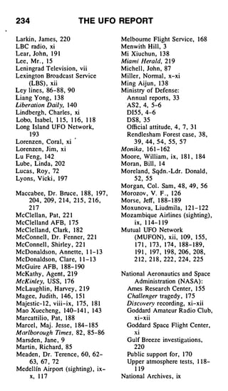 234                             TH E U FO REPORT

Larkin , James, 220                            Melbourne Flight Service, 1 68
LBC radio, xi                                  Menwith H i l l , 3
Lear, Joh n , 1 9 1                            Mi Xiuchu n , 1 3 8
Lee , Mr. , 1 5                                Miami Herald, 2 1 9
Leni ngrad Television, vii                     Michel l , Joh n , 87
Lexington Broadcast Service                    M iller, Normal , x-xi
    (LBS) , xii                                M i ng Aijun , 1 3 8
Ley l i nes, 86- 8 8 , 90                      Ministry of Defense:
Liang Yong , 1 38                                Annual reports, 33
Liberation Daily, 1 40                           ·As 2 , 4, 5-6
Lindbergh . Charles , xi                         DI5 5 , 4-6
Lobo, Isabel, 1 1 5 , 1 1 6 , 1 1 8              DS8, 35
Long Island UFO Network,                         Official attitude, 4 , 7 , 3 1
      1 93                                       Rendlesham Forest case , 3 8 ,
Lorenzen , Coral, xi '                              3 9 , 44 , 5 4 , 5 5 , 5 7
Lorenzen , J i m , xi                          Monika , 1 6 1 - 1 62
Lu Feng, 1 42                                  Moore, William , i x , 1 8 1 , 1 84
Lube , Linda, 202                              Moran , Bill , 1 4
Lucas , Roy , 72                               Moreland, Sqdn. -Ldr. Donald ,
Lyons , V icki , 1 97                               5 2 , 55
                                               Morgan, Col . Sam , 4 8 , 49 , 56
Maccabee, Dr. Bruce , 1 88 , 1 97 ,            Morozov , V. F . , 1 26
   204 , 209 , 2 1 4, 2 1 5 , 2 1 6 ,          Morse, Jeff, 1 88- 1 89
      217                                      Moxunova, Liudmila, 1 2 1 - 1 22
McClellan, Pat, 22 1                           Mozambique Airlines (sighting) ,
McClelland AFB, 1 75                                ix, 1 1 4- 1 1 9
McClelland, Clark , 1 82                       Mutual UFO Network
McConnell , Dr. Fenner, 22 1                       (MUFON) , x i i , 1 09 , 1 55 ,
McConnel l , Shirley , 22 1                          1 7 1 , 1 73 , 1 74 , 1 88- 1 89 ,
McDonaldson, Annette, 1 1 - 1 3                      1 9 1 , 1 97 , 1 9 8 , 206 , 208 ,
McDonaldson, Clare, 1 1 - 1 3                       2 1 2 , 2 1 8 , 222 , 224 , 225
McGuire AFB , 1 88- 1 90
McKathy , Agent , 2 1 9                        National Aeronautics and Space
McKinley, USS, 1 76                                 Administration (NASA) :
McLaughlin , Harvey , 2 1 9                      Ames Research Center, 1 55
Magee, Judith , 1 46 , 1 5 1                     Challenger tragedy , 1 7 5
Majestic- 1 2 , v i i i - i x , 1 75 , 1 8 1     Discovery recording, xi-xii
Mao Xuecheng , 1 40- 1 4 1 , 1 43                Goddard Amateur Radio Club,
Marcattilio, Pat , 1 88                             xi-xii
Marcel , Maj . Jesse , 1 84- 1 85                Goddard Space Fl ight Center,
Marlborough Times , 82 , 85-86                     xi
Marsden , Jane , 9                               Gulf Breeze investigations,
Martin , Richard , 85                              220
Meaden , Dr. Terence , 60, 62-                   Public support for, 1 70
      63, 67 , 72                                Upper atmosphere tests, 1 1 8-
Medel lfn Airport (sighting) , ix­                   1 19
   x, 1 1 7                                    National Arch ives , ix
 