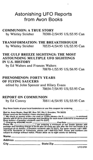 Asto n i s h i n g U FO Repo rts
                 fro m Avo n Books

COMM U N I O N : A T R U E STO RY
  by Whitley Strieber                       70388-2 / $4.95 U S / $5 .95 Can


TRANSFORMAT I O N : THE B R E A KTH R O U G H
  by Whitley Strieber                       70535-4 / $4.95 U S / $5 .95 Can


THE G U LF B R EEZE SIG HTI N G S : THE M OST
ASTO U N D I N G M U LTIPLE UFO SI G H TI N G S
IN U .S. HISTO RY
  by Ed Walters and Frances Walters
                         70870- 1 j $5. 95 U S / $6.95 Can


P H E N O MEN O N : FORTY Y E A R S
O F FLY I N G SAUC E R S
  ed ited by J o h n Spencer and H ilary Evans
                              70654-7 j $4.95 U S / $5.95 Can


REPORT ON C O M M U N I ON
  by Ed Conroy                              708 1 1 -6 / $4.95 U S / $5.95 Can

Buy these books at y o u r l o c a l bookstore or use this coupon for ordering:

Mail to: Avon Books, Dept BP, Box 767, Ate 2, Dresden, TN 38225
Please send me the book (s) I have checked above.
::J My check or money order-no cash or COOs please-for S                        is enclosed
(please add $ 1 .00 to cover postage and handling for each book ordered to a maximum of
three dollars-Canadian residents add 7% G ST).
:J Charge my VISA/MC Acct#                                E x p Date ------
Phone No                            I am ordering a minimum ot two books (please add
postage and handling charge of $2.00 plus 50 cents per title alter the first two books to a
maximum of s i x dollars-Canadian residents add 7% G S T). For taster service. call 1 -800-
762-0779. Residents of Tennessee, please call 1 -800-633-1 607. Prices and numbers are
subject to change without notice. Please allow six to eight weeks for delivery.

Name    _______________________________________________



Address     _____________________________________________



Ci ty -------                              State/Zip     ------



                                                                                  U FO 0791
 