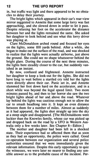 12                 T H E U FO REPORT
 in , but traffic was light and there appeared to be no obsta­
cles to delay their journey.
    The bright lights which appeared in their car's rear-view
mirror suggested to Annette that some large lorry was fast
approaching , and she slowed down in order to let it pass .
Despite relaxing her foot on the accelerator the distance
between her and the lights remained the same . She asked
her daughter to look behind and see what this lorry driver
was playing at .
     Clare McDonaldson arched round and focused her eyes
on the lights, some 100 yards behind . After a while , she
began to make out the surface of the road, and was shocked
to realize that the lights were actually airborne, just above
the ground . She could see no shape whatsoever behind the
bright glare . During the course of the next three minutes ,
the lights bore steadily closer to the car, but suddenly van­
ished in an instant .
    By now, confused and frightened. Annette instructed
her daughter to keep a look-out for the lights. She did not
have long to wait before a startled cry told her the lights
were directly above their car. Panic set in , and Annette
slammed her foot down hard on the accelerator, and in a
short while was beyond the legal speed limit. Two more
minutes passed by, and then to her horror she saw the two
bright lights ahead of her and, above the road . Whatever
lay behind the lights was cautious enough not to allow the
car to smash headlong into it. It kept an even distance
between them for a number of miles . Almost as suddenly
as it had appeared , the lights shot straight up into the sky
at a steep angle and disappeared . [The McDonaldsons were
luckier than the Knowles family, whose car was picked up
and dropped back on the road by a UFO in Western Aus­
tralia only a few weeks later. See Chapter 8-Editor. ]
    The mother and daughter had been left in a shocked
state . Their experience had so affected them that as soon
as they had an opportunity, the police were called . Good
co-operation between our organization and several pol ice
authorities ensured that we were immediately given the
relevant information. Despite this early opportunity to quiz
the witnesses , we were later no nearer to finding any sen­
sible answer as to the probable cause of the incident . Per-
 