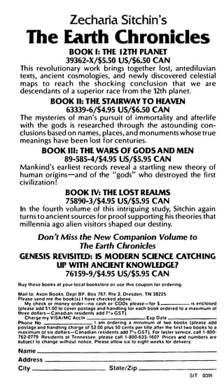 Zecharia Sitchin's
    The Earth Chronicles
                          BOOK 1: THE 1 2TH PlANET
                        39362-X/$5.50 US/$6.50 CAN
 Th is revo l utionary work b r i n gs toget her l ost, anted i l uvian
 texts, ancient cos mologi es, and n ewly discovered ce lest i a l
 m a ps to rea c h t h e s h o ck i n g co n c l u s i o n t h at we a re
 descenda nts of a superior race from t h e 12t h pla net.
                BOOK II: THE STAIRWAY TO HEAVEN
                        63339-6/$4.95 US/$6.50 CAN
 The myste ries of man's pu rs u i t of i m morta l ity and afte rl ife
 with the gods is researched th ro u g h the asto u n d i n g co n ­
 cl usions based on na mes, places, a n d m o n u m e n ts whose t r u e
 mea n i n gs have b e e n lost f o r ce n t u r ies.
            BOOK Ill: THE WARS OF GODS AND MEN
                       89-585-4/$4.95 US/$5.95 CAN
Ma n k i nd's ea r l i est reco rds reveal a sta rt l i n g n ew th eory of
h u ma n origi ns-a n d of the ugods" who destroyed the fi rst
civ i l ization !
                        BOOK IV: THE LOST REAlMS
                        75890-3/$4.95 US/$5.95 CAN
In the fo u rt h vo l u m e of t h i s i n trigu i n g st udy, Sitch i n a ga i n
tu rns t o a n cient sou rces for p roof su pport i n g h is t h eo ri es that
m i l l e n n i a a go a l i e n visitors s h aped o u r dest i n y.

          Don ,t Miss the New Companion Volume to
                      The Earth Chronicles
GENESIS REVISITED: IS MODERN SOENCE CATCH ING
         UP WITH ANOENT KNOWLEDGE?
                        761 59-9/$4.95 US/$5.95 CAN
Buy t h e s e boo k s at your l o c a l boo ks tore o r use this coupon lor ordering:

Mail to: Avon Books. Dept B P . Box 767. R t e 2. Dresden. TN 38225
Please send me the book ( s ) I have ch ecked a bove.
   My check or money orde r-no cash o r COOs please - for S                             1s enc losed
(please add S 1 .00 to cover postage and h a ndling lor each book ordered to a m a x 1 m u m or
three dolla rs - C a nad•an residents add 7"'o G S T ) .
   Cha rge m y V I SA / M C Acc t n                             E x p D a te ------
Phone No                             I am ordering a minimum or two books ( please add
postage and hand l i ng char ge ol S2.00 plus 50 cents per t i t l e alter the lirst two boo ks to a
max imum or s i x dollars - C anadian residents add 7n,o G S T ) . For laster serv1ce. call 1 -80 0 -
762-0779 Residents ol Te nnessee. please call 1 -800-633- 1 607 Prices and n u m bers are
subjec t to change w1th out notice. Please a l low s i x to e1ght weeks lor del1 very.

Name     ___________________________________




Address      _______________________________________



City   ------                                  State/Zi p     ------


                                                                                        SIT   0391
 
