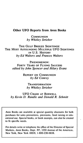Other UFO Reports from Avon Books

                           COMMUNION
                     by Whitley Strieber

        THE GULF BREEZE SIGHTINGS:
THE MosT AsTOUNDING MuLTIPLE UFO SIGHTINGs
              IN U.S. HISTORY
           by Ed Walters and Frances Walters

                   PHENOMENON:
           FORTY YEARS OF FLYING SAUCERS
       edited by John Spencer and Hilary Evans

                  REPORT ON COMMUNION
                          by Ed Conroy

                         TRANSFORMATION
                     by Whitley Strieber

                 UFO CRASH AT ROSWELL
     by Ke vin D. Randle and Donald R. Schmitt




Avon Books are available at special quantity discounts for bulk
purchases for sales promotions, premiums, fund raising or edu­
cational use. Special books, or book excerpts, can also be created
to fit specific needs.


For details write or telephone the office of the Director of Special
                                   ·
Markets, Avon Books, Dept. FP, 1350 Avenue of the Americas.
New York, New York 10019, 1-800-238-0658.
 