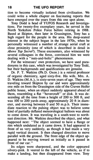 18                  THE U FO REPORT
tion to become virtually isolated from civilization . We
could write a whole chapter on fascinating reports that
have emerged over the years from this one spot alone.
   Tony Dodd is head of YUFOS Research and Investiga­
tions . For twenty-five exemplary years, he served in the
North Yorkshire Police Force before retiring in 1988 .
Based at Skipton , then later in Grassington , Tony has a
high regard for the people in the area. His deep-seated
interest in the subject began in the late 1970s , when he
personally witnessed a number of, strange aerial craft at
close proximity (one of which is described in detail in
Above T Secret3) . These encounters , also witnessed by
          op
severa� colleagues in the force , convinced him we were
dealing with a " nuts-and-bolts" phenomenon .
   For the witnesses' own protection, we have used pseu­
donyms in this case, which was investigated by Tony Todd ,
but their backgrounds and qual ifications are genuine.
   Dr. P. T. Watkins (Ph . D . Oxon . ) is a retired professor
of organic chemistry, aged sixty-five . His wife , Mrs. A .
D . Watkins (M . A . ) , i s sixty-seven years of age . They were
travel ing toward Skipton by car and were approximately
one mile on from the Grassington side of the Craven Heifer
public house , when an object suddenly appeared ahead of
them, resembling a flat ' 'hovercraft' ' or disk. It was de­
scending all the time from a height of 200 to 300 ft, and
was 100 to 200 yards away, .approximateiy 20 ft in diam­
eter, and moving between 0 and 50 m . p . h . Their imme­
diate reaction to the pulsing object was to believe some
kind of partially deflated meteorological balloon was about
to come down. It was traveling in a south-west to north­
east direction .· Mr. Watkins described the object , and what
happened next: ' 'The object seemed to have a flange or
rim which undulated as it came down. It had appeared in
front of us very suddenly, as though it had made a very
rapid vertical descent . It then changed direction to move
parallel with the ground . The front edge of the object ap­
peared to be moving toward us initially as it passed in
front of our car. "
   Its edges were sharpened , and the color appeared
silvery-pink. It veered to the left of the vehicle, as if to
make a landing, but then disappeared from view. Tony
 