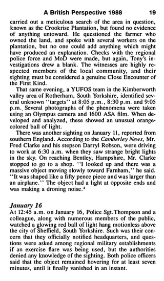 A British Perspective 1 988                     19
carried out a meticulous search of the area in question,
known as the Crookrise Plantation , but found no evidence
of anything untoward . He questioned the farmer who
owned the land, and spoke with several workers on the
plantation , but no one could add anything which might
have produced an explanation . Checks with the regional
police force and MoD were made , but again , Tony 's in­
vestigations drew a blank. The witnesses are highly re­
spected members of the local community, and their
sighting must be considered a genuine Close Encounter of
the First Kind .
    That same eveni ng , a YUFOS team in the Kimberworth
valley area of Rotherham, South Yorkshire, identified sev­
eral unknown " targets " at 8 :05 p . m . , 8 : 30 p . m . and 9:05
p . m . , Several photographs of the phenomena were taken
using an Olympus camera and 1600 ASA film . When de­
veloped and analyzed , these showed an unusual orange­
colored ball of l ight.
    There was another sighting on January 1 1 , reported from
southern England . According to the Camberley News, Mr.
Fred Clarke and his stepson Darryl Robson, were driving
to work at 6 : 30 a . m . when they saw strange bright lights
in the sky. On reaching Bentley, Hampshire, Mr. Clarke
stopped to go to a shop . ' 'I looked up and there was a
massive object movi ng slowly toward Farnham, ' ' he said.
' 'It was shaped l ike a fi fty pence piece and was larger than
an airplane . ' ' The object had a light at opposite ends and
was making a droning noise . 4


January 1 6
A t 12:45 a . m . o n January 16 , Police Sgt . Thompson and a
colleague, along with numerous members of the public ,
watched a glowing red ball of l ight hang motionless above
the city of Sheffield , South Yorkshire . Such was their con­
cern that they officially notified headquarters, and ques­
tions were asked among regional military establishments
if an exercise flare was being used , but the authorities
denied any knowledge of the sighting . Both police officers
said that the object remained hovering for at least seven
minutes , until it finally vanished in an instant .
 