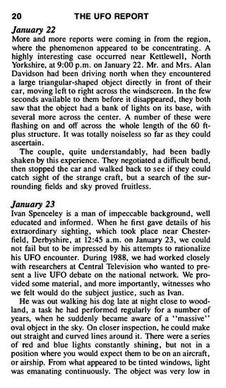 20                 THE U FO REPORT

January 22
More and more reports were coming in from the region ,
where the phenomenon appeared to be concentrating . A
highly interesting case occurred near Kettlewell , North
Yorkshire, at 9:00 p . m . on January 22 . Mr. and Mrs . Alan
Davidson had been driving north when they encountered
a large triangular-shaped object directly in front of their
car, moving left to right across the windscreen. In the few
seconds available to them before it disappeared, they both
saw that the object had a bank of lights on its base, with
several more across the center. A number of these were
flashing on and off across the whole length of the 60 ft­
plus structure . It was totally noiseless so far as they could
ascertain .
   The couple , quite understandably, had been badly
shaken by this experience. They negotiated a difficult bend,
then stopped the car and walked back to see if they could
catch sight of the strange craft, but a search of the sur­
rounding fields and sky proved fruitless.

January 23
Ivan Spenceley is a man of impeccable background, well
educated and informed . When he fi rst gave details of his
extraordinary sighting, which took place near Chester­
field, Derbyshire , at 12 :45 a . m . on January 23 , we could
not fail but to be impressed by his attempts to rationalize
his UFO encounter. During 1988, we had worked closely
with researchers at Central Television who wanted to pre­
sent a live UFO debate on the national network. We pro­
vided some material , and more importantly, witnesses who
we felt would do the subject justice , such as Ivan .
   He was out walking his dog late at night close to wood­
land, a task he had performed regularly for a number of
years, when he suddenly became aware of a ' 'massive' '
oval object in the sky. On closer inspection, he could make
out straight and curved lines around it. There were a series
of red and blue lights constantly shining , but not in a
position where you would expect them to be on an aircraft ,
or airship. From what appeared to be tinted windows, light
was emanating continuously. The object was very low in
 
