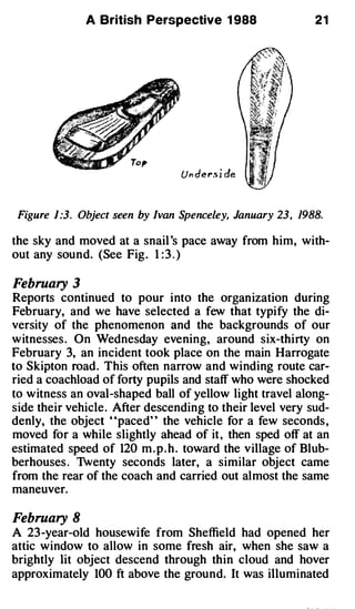 A British Perspective 1 988                   21




 Figure 1:3. Object seen by Ivan Spenceley, January 23 , 1988.

the sky and moved at a snail 's pace away from him, with­
out any sound. (See Fig . 1 : 3 . )

February 3
Reports continued to pour into the organization during
February, and we have selected a few that typify the di­
versity of the phenomenon and the backgrounds of our
witnesses . On Wednesday evening, around six-thirty on
February 3, an incident took place on the main Harrogate
to Skipton road . This often narrow and winding route car­
ried a coachload of forty pupils and staff who were shocked
to witness an oval-shaped ball of yellow light travel along­
side their vehicle . After descending to their level very sud­
denly, the object "paced" the vehicle for a few seconds ,
moved for a while slightly ahead of it , then sped off at an
estimated speed of 120 m . p . h . toward the village of Blub­
berhouses . 1venty seconds later, a similar object came
from the rear of the coach and carried out almost the same
maneuver.

February 8
A 23-year-old housewife from Sheffield had opened her
attic window to allow in some fresh air, when she saw a
brightly lit object descend through thin cloud and hover
approximately 100 ft above the ground. It was illuminated
 
