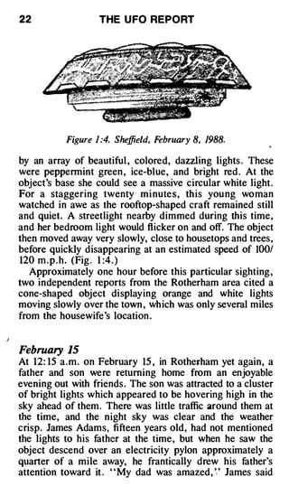 22                 THE U FO REPORT




           Figure 1 :4. Sheffield, February 8, 1988.

by an array of beautiful , colored, dazzling lights . These
were peppermint green , ice-blue, and bright red . At the
object's base she could see a massive circular white light.
For a staggering twenty mi nutes, this young woman
watched in awe as the rooftop-shaped craft remained still
and quiet. A streetlight nearby dimmed during this time,
and her bedroom light would flicker on and off. The object
then moved away very slowly, close to housetops and trees,
before quickly disappearing at an estimated speed of 100/
120 m . p . h . (Fig . 1 :4 . )
   Approximately one hour before this particular sighting ,
two independent reports from the Rotherham area cited a
cone-shaped object displaying orange and white lights
moving slowly over the town , which was only several miles
from the housewife's location .


February 15
At 12: 15 a.m. on February 15 , in Rothefham yet again, a
father and son were returning home from an enjoyable
evening out with friends. The son was attracted to a cluster
of bright lights which appeared to be hovering high in the
sky ahead of them . There was little traffic around them at
the time, and the night sky was clear and the weather
crisp. James Adams, fifteen years old, had not mentioned
the lights to his father at the time , but when he saw the
object descend over an electricity pylon approximately a
quarter of a mile away, he frantically drew his father's
attention toward it . " My dad was amazed, '.' James said
 