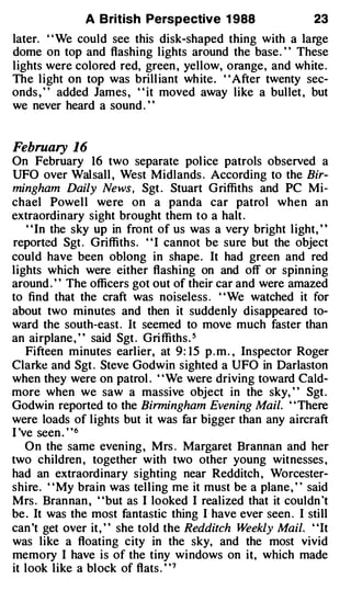 A British Perspective 1 988                    23
later. ' ' We could see this disk-shaped thing with a large
dome on top and flashing lights around the base. ' ' These
lights were colored red, green , yellow, orange , and white .
The l ight on top was brill iant wh ite . ' ' After twenty sec­
onds , " added James , " it moved away like a bullet , but
we never heard a sound . ' '


February 16
On February 16 two separate pol ice patrols observed a
UFO over Wal sall , West Midlands . According to the Bir­
mingham Daily News, Sgt . Stuart Griffiths and PC Mi­
chael Powel l were on a panda car patrol when an
extraordinary sight brought them to a halt .
    " In the sky up in front of us was a very bright l ight, "
reported Sgt . Griffiths. " I cannot be sure but the object
could have been oblong in shape . It had green and red
lights which were either flashing on and off or spinn ing
around . " The officers got out of their car and were amazed
to find that the craft was noiseless . ' 'We watched it for
about two minutes and then it suddenly disappeared to­
ward the south-east . It seemed to move much faster than
an airplane , ' ' said Sgt . Gri ffiths . 5
    Fifteen minutes earlier, at 9 : 1 5 p . m . , Inspector Roger
Clarke and Sgt . Steve Godwin sighted a UFO in Darlaston
when they were on patrol . ' 'We were driving toward Cald­
more when we saw a massive object in the sky, " Sgt .
Godwin reported to the Birmingham Evening Mail. ' ' There
were loads of l ights but it was far bigger than any aircraft
I 've seen . " 6
    On the same evening , Mrs . Margaret Brannan and her
two children , together with two other young witnesses ,
had an extraordinary sighting near Redditch , Worcester­
shire . ' ' My brain was telling me it must be a plane , ' ' said
Mrs . Brannan , "but as I looked I realized that it couldn 't
be . It was the most fantastic thing I have ever seen . I still
can 't get over it , " she told the Redditch W     eekly Mail. "It
was like a floating city in the sky, and the most vivid
memory I have is of the tiny windows on it, which made
it look like a block of flats . ' ' 7
 