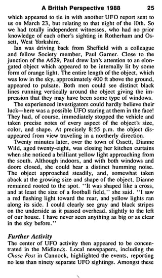 A British Perspective 1 988                      25
which appeared to tie in with another U F O report sent to
us on March 23 , but relating to that night of the lOth . So
we had totally independent witnesses , who had no prior
knowledge of each other's sighting in Rotherham and Os­
sett , West Yorkshire .
   Ian was driving back from Sheffield with a colleague
and fellow Society member, Paul Garner. Close to the
junction of the A629 , Paul drew Ian 's attention to an elon­
gated object which appeared to be internally lit by some
form of orange light. The entire length of the object , which
was low in the sky, approximately 400 ft above the ground,
appeared to pulsate . Both men could see distinct black
lines running vertically around the object giving the im­
pression that they may have been some type of windows .
   The experienced investigators could hardly believe their
luck-here was a possible U FO staring at them in the face !
They had , of course, immediately stopped the veh icle and
taken precise notes of every aspect of the object 's size,
color, and shape. At precisely 8 : 55 p . m . the object dis­
appeared from view traveling in a northerly direction .
   1venty minutes later, over the town of Ossett , Dianne
Wild, aged twenty-eight , was closing her kitchen curtains
when she noticed a brilliant yellow l ight approaching from
the south . Although indoors , and with both windows and
doors closed , she could hear a distinct humming noise.
The object approached steadily, and , somewhat taken
aback at the growing size and shape of the object, Dianne
remained rooted to the spot . " It was shaped l ike a cross ,
and at least the size of a football field , ' ' she said . ' ' I saw
a red flashing light toward the rear, and yellow lights ran
along its side . I could clearly see gray and black stripes
on the underside as it passed overhead , sl ightly to the left
of our house . I have never seen anyth ing as big or as clear
in the sky before . ' '

Further Activity
The center of UFO activity then appeared to be concen­
trated in the Midlan�s . Local newspapers , including the
Chase Post in Cannock, highlighted the events , reporting
no less than ninety separate UFO sightings . Amongst these
 