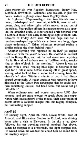26                 TH E U FO REPORT
were twenty-six over Rugeley, Bumtwood , Boney Hay,
Lichfield, Brownhills , Willenhall and Walsall. In just two
hours, sixteen sightings came from Rugeley alone.
    A frightened 12-year-old-girl and two friends saw a
huge, oval-shaped craft hovering at 600 ft, covered with
green , blue , and white lights which moved in and out of
the object . Four police officers in separate towns also spot­
ted the amazing craft . P. cigar-shaped craft hovered over
                          ..



a Lichfield church one early morning at eight o'clock. Mr.
Edwards of Friday Acre said : ' 'It was huge and had a
mushroom-shaped top which came down to a long, cigar
shape underneath . " Other witnesses reported seeing a
similar object rise from behind trees . 8
    Another sighting was reported by an RAF jet engine
techn ician with ten years' service . He spotted an unusual
craft in Boney Hay, and said he had never seen anything
like it. He claimed to have seen a ' 'brilliant white, smoke
ring at nine o'clock in the morning. " Above it was an
object with a small rotating blue light. It hovered at the
spot for a full minute before moving off at great speed,
leaving what looked like a vapor trail coming from the
object's left side . Within a minute or two it had disap­
peared completely. A radar operator was reported to have
d isclosed to the Chase Post newspaper that he could con­
finn something unusual had been seen , but could not go
into detail . 9
    When ordinary men and women encounter UFO phe­
nomena , and are brave enough to speak about their expe­
rience with investigators or the media, their description of
events offers a valuable insight into this hugely complex,
but fascinating subject.

Apri/ 10
On Sunday night , April 10, 1988 , David White , head of
Artwork and Illustration Studios in Oxford , was driving
home after a visit to Blewbury. In the sky a red glow
followed his car traveling several hundred feet above .
When he stopped at a crossroads, the light stopped too .
He wound down his window but could hear no sound from
the mystery object .
 