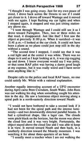 A British Perspective 1 988                  27
  " I thought I was going crazy. Just for my own peace of
  mind, I drove back across the Downs to see if I could
  get closer to it. I drove off toward Wantage and it moved
  with me again. I kept flashing my car lights and when
  I stopped again , it stopped and was just sitting station­
  ary above me.
      "I went through Wantage and I could still see it as I
  drove toward Faringdon . Then , two or three m iles on
  that road, it disappeared . Just l ike that! I first saw the
  object at precisely 11 : 00 p . m . When it vanished-it was
  1 1 :41 p . m . -1 looked at the car clock. It could not have
  been a plane as no plane could just stop still in the sky
  without a sound.
      "The second time I stopped , I could see that it was
  a red light and at the center it was white . There was no
  shape to it and as I kept looking at it, it was zig-zagging
  up and down. I knew everyone would say I was potty,
  or that some RAF pilot was having a damn good laugh
  at my expense , but it was really weird and I have never
  seen anythi ng like it. ' '

  Despite calls to the police and local RAF bases , no one
could satisfy Mr. White with a rational explanation .

Another equally interesting account of a UFO encounter
during April came from Cwmdare, South Wales . John Rees
was out walking his dog when something caught his atten­
tion in the sky. He saw a luminous object moving along a
spiral path in a north-easterly direction toward Neath:

  ' 'I would not have bothered to take a second look if it
  had not been for the spiral path and the intense lumi­
  nosity-and two downwardly directed parallel beams . It
  had a cylindrical shape , like a lager can . The clouds
  were pitch black on the horizon , but the moon was above
  the cloud line and it was very bright. Fortunately, the
  object stayed above the cloud line and I was able to keep
  it in view. It moved toward Neath and then back, in a
  southerly direction toward the Meardy mountain . I was
  watching it for about three-quarters of an hour.
      ' ' I usually meet a teacher when I am out walking the
 
