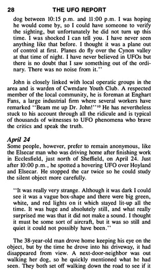 28                 THE U FO REPORT
  dog between 10: 15 p . m . and 11 :00 p . m . I was hoping
  he would come by, so I could have someone to verify
  the sighting , but unfortunately he did not tum up this
  time. I was shocked I can tell you . I have never seen
  anything like that before. I thought it was a plane out
  of control at first . Planes do fly over the Cynon valley
  at that time of night . I have never believed in UFOs but
  there is no doubt that I saw something out of the ordi­
  nary. There was no noise from it. "

   John is closely linked with local operatic groups in the
area and is warden of Cwmdare Youth Club . A respected
member of the local commun ity, he is foreman at Enghart
Fans, a large industrial firm where several workers have
remarked " Beam me up Dr. John ! " 10 He has nevertheless
stuck to his account through all the ridicule and is typical
of thousands of witnesses to UFO phenomena who brave
the critics and speak the truth .

April 24
Some people , however, prefer to remain anonymous , like
the Elsecar man who was driving home after finishing work
in Ecclesfield, just north of Sheffield, on April 24. Just
after 10: 00 p . m . , he spotted a hovering UFO over Hoyland
and Elsecar. He stopped the car twice so he could study
the silent object more carefully.

  ' 'It was really very strange . Although it was dark I could
  see it was a vague box -shape and there were big green ,
  white, and red lights o n i t which stayed lit-up all the
  time. It was huge and absolutely still , and what really
  surprised me was that it did not make a sound . I thought
  it must be some sort of aircraft, but it was so still and
  quiet it could not possibly have been . ' '

  The 38-year-old man drove home keeping his eye on the
object, but by the time he drove into his driveway, it had
disappeared from view. A next-door-neighbor was out
walking her dog , so he quickly 1nentioned what he had
seen . They both set off walking down the road to see if it
 