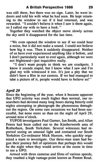 A British Perspective 1 988                  29
was still there , but there was no sign . Later, he went in­
doors and told his wife what he had seen . He kept return­
ing to the window to see if it had returned , and was
rewarded . "I couldn 't believ� it when I saw it there again ,
so I called my wife to have a look . ' '
  Together they watched the object move slowly across
the sky until it disappeared for the last time .

  ' 'We even opened the window to see if we could hear
  a noise, but it did not make a sound . I could not believe
  how big it was . Then it suddenly disappeared . Neither
  of us have ever experienced anything l ike it before , and
  I don't particularly want to ever again, altho.ugh we were
  not frightened-just inquisitive really.
     "I don 't want people to think we are crackpots . I
  know it sounds stupid , but I know what I saw and I 'm
  glad my wife witnessed it too. It's just a pity that we
  didn 't have a film in our camera . If we had managed to
  take a picture of it, people would have to believe us ! ' '


April 29
Since the beginning of the year, when it became apparent
that UFO activity was much higher than normal , our re­
searchers had devoted many long hours during bitterly cold
nights attempting to photograph the phenomena through­
out the region . On some rare occasions we had been suc­
cessful, but none more so than on the night of April 29,
around nine o'clock.
   YUFOS investigators Paul Gamer, Ian Smith , and Allan
Petres had been called out to the Kimberworth area of
Rotherham, South Yorkshire . Several witnesses had re­
ported seeing an unusual light and contacted our South
Yorkshire Co-ordinator Mick Hanson , who quickly orga­
nized a team to investigate . Our three-man team had be­
gun their journey full of optimism that perhaps this would
be the night when they would arrive at the scene in time
to see a UFO .
   Armed with three cameras and films o f various speeds,
they reached a high vantage-point known as Fenton Road .
 