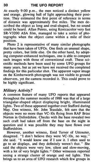 30                  THE U FO REPORT
At exactly 9 : 00 p . m . , the men noticed a distinct yellow
and orange , glowing ball of light approaching their posi­
tion . They estimated the first point of reference in terms
of distance was approximately five miles . The men de­
scribed the object as long and oval-shaped , but no sound
could be heard . Allan Petres , using Konicacolor very fast
SR-V3200 ASA film, managed to take a series of pho­
tographs when the object came within a mile of thei r
position .
   Photo 2 is representative of many similar photographs
that have been taken of UFOs. One finds an unusual shape,
pretty colors , but little else . On the other hand , by adopt­
ing computer-enhanced techniques , one is able to compare
such images with those of conventional craft . These sci­
entific methods have been used by some UFO groups for
many years , but as yet we have not received the completed
findings for this particular shot . The apparent vapor image
on the Kimberworth photograph was not visible to ground
observers , yet the camera recorded it. This could prove to
be highly significant .

Military Activity ?
A common feature of many UFO reports that appeared
throughout the summer months of 1988 was that of a large
triangular-shaped object d isplaying bright, illuminated
lights. 1vo of these appeared together over Stafford during
May. One witness , Mr. John Teasdale , felt sure that the
objects were no more than VC- IOs flying from RAF Brize
Norton in Oxfordshire . Checks with the base revealed two
such craft had taken off from the base on the night in
question and it was possible they may have flown over
Staffordshire .
   However, another witness , Enid Thmer of Uttoxeter,
disagreed . "I don 't believe they were VC- lOs , no way, "
she said . "I would know one if I saw it. I often used to
go to air displays , and they definitely weren 't that . ' ' She
said the objects were very low, silent and slow-moving ,
with a lot of very bright lights. • • Other witnesses reported
seeing a strange cluster of orange and red lights . This
brings us to an area of UFO research which few groups in
 