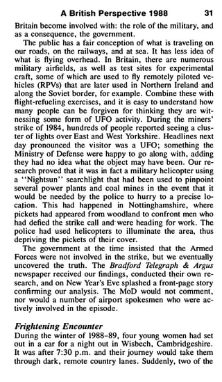 A British Perspective 1 988                  31
Britain become involved with : the role of the military, and
as a consequence, the government .
    The public has a fair conception of what is traveling on
our roads , on the railways , and at sea . It has less idea of
what is flying overhead . In Britain, there are numerous
military airfields, as wel l as test sites for experimental
craft, some of which are used to fly remotely piloted ve­
hicles (RPVs) that are later used in Northern Ireland and
along the Soviet border, for example . Combine these with
fl ight-refueling exercises , and it is easy to understand how
many people can be forgiven for thinking they are wit­
nessing some form of UFO activity. During the miners'
strike of 1984 , hundreds of people reported seeing a clus­
ter of lights over East and West Yorkshire . Headlines next
day pronounced the visitor was a UFO ; something the
Ministry of Defense were happy to go along with , adding
they had no idea what the object may have been . Our re­
search proved that it was in fact a military helicopter using
a ' ' Nightsun ' ' searchlight that had been used to pinpoint
several power plants and coal mines in the event that it
would be needed by the police to hurry to a precise lo­
cation . This had happened in Nottinghamshire , where
pickets had appeared from woodland to confront men who
had defied the strike call and· were heading for work . The
police had used helicopters to illuminate the area, thus
depriving the pickets of their cover.
    The government at the time insisted that the Armed
Forces were not involved in the strike, but we eventually
uncovered the truth . The Brad       ford T elegraph & Argus
newspaper received our findings , conducted t�eir own re­
search , and on New Year's Eve splashed a front-page story
confi rming our analysis . The MoD would not comment ,
nor would a number of airport spokesmen who were ac­
tively involved in the episode .

Frightening Encounter
During the winter of 1988-89, four young women had set
out in a car for a night out in Wisbech , Cambridgeshire .
It was after 7 : 30 p . m . and their journey would take them
through dark , remote country lanes . Suddenly, two of the
 