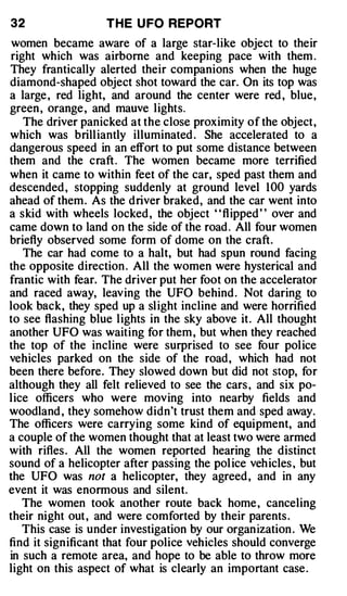 32                 THE U FO REPORT
 women became aware of a large star-like object to their
right which was airborne and keeping pace with them .
They frantically alerted their companions when the huge
diamond-shaped object shot toward the car. On its top was
a large , red light, and around the center were red , blue,
green , orange , and mauve lights.
   The driver panicked at the close proximity of the object,
which was brilliantly illuminated . She accelerated to a
dangerous speed in an effort to put some distance between
them and the craft . The women became more terrified
when it came to within feet of the car, sped past them and
descended , stopping suddenly at ground level 100 yards
ahead of them . As the driver braked, and the car went into
a skid with wheels locked , the object " flipped " over and
came down to land on the side of the road . All four women
briefly observed some form of dome on the craft.
   The car had come to a halt, but had spun round facing
the opposite direction . All the women were hysterical and
frantic with fear. The driver put her foot on the accelerator
and raced away, leaving the UFO behind . Not daring to
look back, they sped up a slight incline and were horrified
to see flashing blue lights in the sky above it. All thought
another UFO was waiting for them , but when they reached
the top of the incline were surprised to see four police
vehicles parked on the side of the road, which had not
been there before. They slowed down but did not stop, for
although they all felt relieved to see the cars , and six po­
lice officers who were moving into nearby fields and
woodland , they somehow didn't trust them and sped away.
The officers were carrying some kind of equipment, and
a couple of the women thought that at least two were armed
with rifles . All the women reported hearing the distinct
sound of a helicopter after passing the pol ice vehicles , but
the UFO was not a helicopter, they agreed , and in any
event it was enormous and silent.
   The women took another route back home , canceling
their night out , and were comforted by their parents .
   This case is under investigation by our organ ization . We
find it significant that four police vehicles should converge
in such a remote area, and hope to be able to throw more
light on this aspect of what is clearly an important case .
 