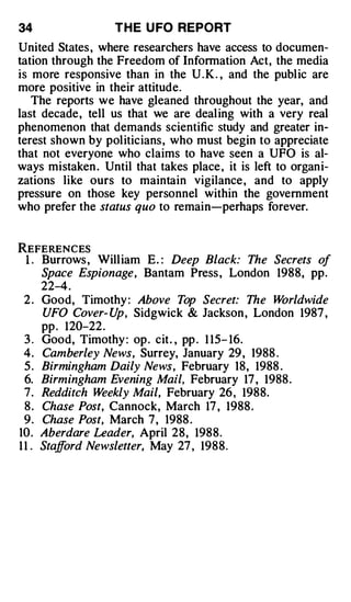34                  T H E U FO REPORT
United States , where researchers have access to documen­
tation through the Freedom of Information Act, the media
is more responsive than in the U . K . , and the public are
more positive in their attitude.
   The reports we have gleaned throughout the year, and
last decade, tell us that we are dealing with a very real
phenomenon that demands scientific study and greater in­
terest shown by politicians, who must begin to appreciate
that not everyone who claims to have seen a UFO is al­
ways mistaken . Until that takes place , it is left to organi­
zations like ours to maintain vigilance , and to apply
pressure on those key personnel within the government
who prefer the status quo to remain-perhaps forever.


REFERENCES
 1 . Burrows , William E. : Deep Black: The Secrets of
       Space Espionage, Bantam Press , London 1988, pp.
       22-4 .
 2.    Good, Timothy : Above Top Secret: The W     orldwide
       UFO Cover- U Sidgwick & Jackson , London 1987 ,
                     p,
       pp . 120-22 .
 3.    Good, Timothy : op . cit . , pp . 1 15- 16.
 4.    Camberley News, Surrey, January 29 , 1988 .
 5.    Birmingham Daily News, February 18, 1988 .
 6.    Birmingham Evening Mail, February 17 , 1988 .
 7.    Redditch Weekly Mail, February 26 , 1988.
 8.    Chase Post, Cannock, March 17 , 1988 .
 9.    Chase Post, March 7, 1988 .
10.    Aberdare Leader, April 28, 1988.
11 .   Stafford Newsletter, May 27 , 1988.
 