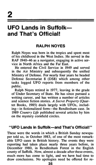 2
U FO Lands in Suffol k­
and That ' s Offi cial !

                    RALPH NOYES

   Ralph Noyes was born in the tropics and spent most
   of his childhood in the West Indies . He served in the
   RAF 1940-46 as a navigator, engaging in active ser­
   vice in North Africa and the Far East.
      He entered the Civil Service in 1949 and served
   in the Air M inistry and subsequently the unified
   M inistry of Defense. For nearly four years he headed
   Defense Secretariat 8 (DS8) which among other
   tasks logged UFO reports from members of the
   public .
      Ralph Noyes retired in 1977 , leaving in the grade
   of Under Secretary of State. He has since pursued a
   writing career, and has written a number of articles
   and science fiction stories . A Secret Property (Quar­
   tet Books , 1985) deals largely w ith UFOs , includ­
   ing-in fictionalized fonn-the Rendlesham case . In
   1989 Country Lif published several articles by him
                     e
   on the mystery cornfield circles .


 " UFO Lands in Suffolk-and That 's Offi cial ! "
These were the words i n which a British Sunday newspa­
per told us, in October 1983 , of one of the most remark­
able UFO cases in British history. The events they were
reporting had taken place nearly three years before, in
December 1980, in Rendlesham Forest in the English
county of Suffolk. Now, almost a decade after these events ,
much more has come to l ight, and we have had time to
draw conclusions . No apologies need be offered for re-
                              S
 