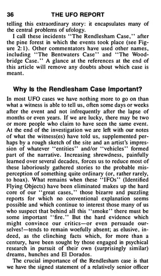 36                 T H E U FO REPORT
telling this extraordinary story : it encapsulates many of
the central problems of ufology.
   I call these incidents ' ' The Rendlesham Case , ' ' after
the pine forest in which the events took place (see Fig­
ure 2: 1 ) . Other commentators have used other names ,
i ncluding ' ' The Bentwaters Case ' ' and ' ' The Wood­
bridge Case . ' ' A glance at the references at the end of
this article will remove any doubts about which case is
meant .

  Why Is the Rend l esham Case I m po rtant?
In most UFO cases we have nothing more to go on than
what a witness is abte to tell us , often some days or weeks
after the event and not i nfrequently after the lapse of
months or even years. If we are lucky, there may be two
or more people who claim to have seen the same event .
At the end of the investigation we are left with our notes
of what the witness(es) have told us, supplemented per­
haps by a rough sketch of the site and an artist 's impres­
sion of whatever " entities " and/or " veh icles " formed
part of the narrative . Increasing shrewdness , painfully
learned over several decades, forces us to reduce most of
these laboriously gathered stories to the probable mis­
perception of something quite ordinary (or, rather rarely,
to hoax) . What remains when these " I FOs " (Identified
Flying Objects) have been eliminated makes up the hard
core of our " great cases , " those bizarre and puzzling
reports for which no conventional explanation seems
possible and which continue to interest those many of us
who suspect that behind all this ' ' smoke ' ' there must be
some important ' ' fire . ' ' But the hard evidence which
might conv ince our c ritics-or even persuade our­
selves ! -tends to remain woefully absent; as elusive , in­
deed , as the cli nching facts which , for more than a
century, have been sought by those engaged in psychical
research in pursuit of their own (surprisingly sim ilar)
dreams , hunches and El Dorados .
   The crucial importance of the Rendlesham case is that
we have the signed statement of a relatively senior officer
 
