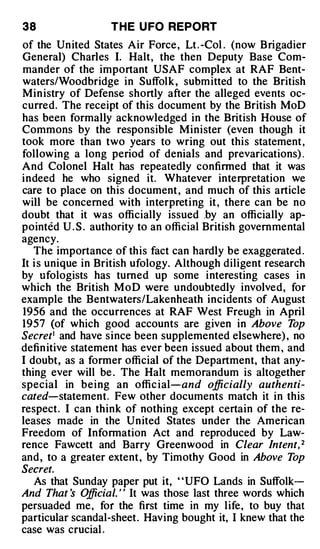 38                  T H E U FO REPORT
of the United States Air Force , Lt . -Col . (now Brigadier
General) Charles I. Halt, the then Deputy Base Com­
mander of the important USAF complex at RAF Bent­
waters/Woodbridge in Suffolk , submitted to the British
Min istry of Defense shortly after the alleged events oc­
curred. The receipt of this document by the British MoD
has been formally acknowledged in the British House of
Commons by the responsible Minister (even though it
took more than two years to wring out this statement ,
following a long period of denials and prevarications) .
And Colonel Halt has repeatedly confinned that it was
indeed he who signed it. Whatever interpretation we
care to place on this document , and much of this article
will be concerned with interpreting it , there can be no
doubt that it was officially issued .by an officially ap­
pointed U . S . authority to an official British governmental
agency.
   The importance of this fact can hardly be exaggerated .
It i s unique in British ufology. Although diligent research
by ufologists has turned up some interesting cases in
which the British MoD were undoubtedly involved, for
example the Bentwaters/Lakenheath incidents of August
1956 and the occurrences at RAF West Freugh in April
1957 (of which good accounts are given in Above T             op
Secret1 and have since been supplemented elsewhere) , no
defin itive statement has ever been issued about them , and
I doubt, as a former official of the Department, that any­
thing ever will be . The Halt memorandum is altogether
special in being an offic ial and officially authenti­
                                 -



cated statement. Few other documents match it in this
      -



respect. I can think of nothing except certain of the re­
leases made in the United States under the American
Freedom of Information Act and reproduced by Law­
rence Fawcett and Barry Greenwood in Clear Intent, 2
and , to a greater extent, by Timothy Good in Above T         op
Secret.
   As that Sunday paper put it, ' 'UFO Lands in Suffolk­
And That s O    fficial. ' ' It was those last three words which
persuaded me, for the first time in my life, to buy that
particular scandal-sheet. Having bought it, I knew that the
case was crucial .
 