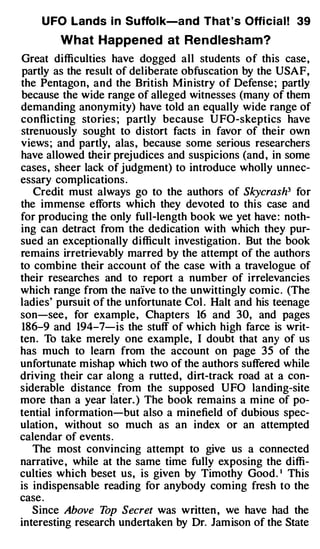 U FO Lands i n Suffol k-a nd That ' s Offi c i a l ! 39

        What Happe ned at Re ndlesham?
Great difficulties have dogged all students of this case ,
partly as the result of deliberate obfuscation by the USAF,
the Pentagon, and the British Min istry of Defense ; partly
because the wide range of alleged witnesses (many of them
demanding anonymity) have told an equally wide range of
conflicting stories ; partly because U FO-skeptics have
strenuously sought to distort facts in favor of their own
views ; and partly, alas , because some serious researchers
have allowed their prej udices and suspicions (and , in some
cases , sheer lack of judgment) to introduce wholly unnec­
essary complications .
   Credit must always go to the authors of Skycrash3 for
the immense efforts which they devoted to this case and
for producing the only full-length book we yet have : noth­
ing can detract from the dedication with which they pur­
sued an exceptionally difficult investigation . But the book
remains irretrievably marred by the attempt of the authors
to combine their account of the case with a travelogue of
their researches and to report a number of irrelevancies
which range from the naive to the unwittingly comic . (The
ladies' pursuit of the unfortunate Col . Halt and his teenage
son-see , for example , Chapters 16 and 30, and pages
186-9 and 194-7-is the stuff of which high farce is writ­
ten . To take merely one example, I doubt that any of us
has much to learn from the account on page 35 of the
unfortunate mishap which two of the authors suffered while
driving their car along a rutted, dirt-track road at a con­
siderable distance . from the supposed UFO landing-site
more than a year later. ) The book remains a mine of po­
tential information-but also a minefield of dubious spec­
ulation , without so much as an index or an attempted
calendar of events .
   The most convincing attempt to give us a connected
narrative , while at the same time fully exposing the diffi­
culties which beset us, is given by Timothy Good . ' This
is indispensable reading for anybody com ing fresh to the
case .
   Since Above T Secret was written , we have had the
                  op
interesting research undertaken by Dr. Jam ison of the State
 
