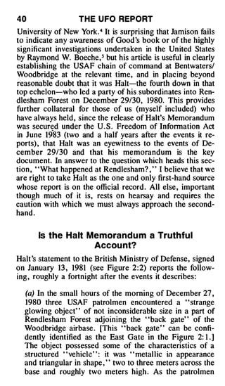40                 THE U FO REPORT
University of New York. 4 It is surprising that Jamison fails
to indicate any awareness of Good 's book or of the highly
significant investigations undertaken in the United States
by Raymond W. Boeche, 5 but his article is useful in clearly
establishing the USAF chain of command at Bentwaters/
Woodbridge at the relevant time, and in placing beyond
reasonable doubt that it was Halt-the fourth down in that
top echelon-who led a party of his subordinates into Ren­
dlesham Forest on December 29/30, 1980. This provides
further collateral for those of us (myself included) who
have always held, since the release of Halt's Memorandum
was secured under the U . S . Freedom of Information Act
            .
in June 19 83 (two and a half years after the events it re­
ports) , that Halt was an eyewitness to the events of De­
cember 29/30 and that his memorandum is the key
document. In answer to the question which heads this sec­
tion , ' 'What happened at Rendlesham? , ' ' I believe that we
are right to take Halt as the one and only first-hand source
whose report is on the official record . All else, important
though much of it is, rests on hearsay and requires the
caution with which we must always approach the second­
hand .


       Is the Halt Memorand u m a Truthfu l
                    Accou nt?
Halt 's statement to the British Ministry of Defense, signed
on January 13 , 1981 (see Figure 2 : 2) reports the follow­
ing, roughly a fortnight after the events it describes:

  (a) In the small hours of the morning of December 27 ,
  1980 three USAF patrolmen encountered a ' 'strange
  glowing object' ' of not inconsiderable size in a part of
  Rendlesham Forest adjoining the "back gate" of the
  Woodbridge airbase . [This "back gate" can be confi­
  dently identified as the East Gate in the Figure 2: 1 . ]
  The object possessed some of the characteristics of a
  structured ' ' vehicle' ' : it was ' ' metallic in appearance
  and triangular in shape , " two to three meters across the
  base and roughly two meters high . As the patrolmen
 