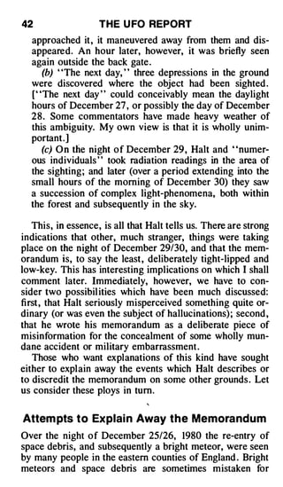 42                  THE U FO REPORT
  approached it, it maneuvered away from them and dis­
  appeared. An hour later, however, it was briefly seen
  again outside the back gate .
      (b) "The next day, " three depressions in the ground
  were discovered where the object had been sighted .
  [' 'The next day ' ' could conceivably mean the daylight
  hours of December 27 , or possibly the day of December
  2 8 . Some commentators have made heavy weather of
  this ambiguity. My own view is that it is wholly unim­
  portant.]
      (c) On the night of December 29, Halt and ' 'numer­
  ous individuals ' ' took radiation readings in the area of
  the sighting; and later (over a period extending into the
  small hours of the morning of December 30) they saw
  a succession of complex light-phenomena, both within
  the forest and subsequently in the sky.

   This, in essence, is all that Halt tells us. There are strong
indications that other, much stranger, things were taking
place on the night of December 29/30, and that the mem­
orandum is, to say the least, deliberately tight-lipped and
low-key. This has interesting implications on which I shall
comment later. Immediately, however, we have to con­
sider two possibil ities which have been much discussed:
first, that Halt seriously misperceived something quite or­
dinary (or was even the subject of hallucinations) ; second ,
that he wrote his memorandum as a deliberate piece of
misinformation for the concealment of some wholly mun­
dane accident or military embarrassment .
   Those who want explanations of this kind have sought
either to explain away the events which Halt describes or
to discredit the memorandum on some other grounds . Let
us consider these ploys in tum.

Attem pts t o Ex plain Away t h e Memorandum
Over the night of December 25/26, 1980 the re-entry of
space debris, and subsequently a bright meteor, were seen
by many people in the eastern counties of England . Bright
meteors and space debris are sometimes mistaken for
 