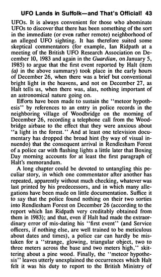 U FO Lands in Suffolk-and That' s Offi cial ! 43
UFOs. It is always convenient for those who abominate
UFOs to discover that there has been something of the sort
in the immediate (or even rather remote) neighborhood of
an alleged UFO sighting. It has therefore suited some
skeptical commentators (for example , Ian Ridpath at a

cember 10, 1983 and again in the Guardian, on January 5 ,
meeting of the British UFO Research Association on De­

 1985) to argue that the first event reported by Halt (item
 (a) in the above summary) took place in the early hours
of December 26, when there was a brief but conventional
bright light in the heavens , and not on December 27 , as
Halt tells us, when there was , alas , nothing important of
an astronomical nature going on.
    Efforts have been made to sustain the ' ' meteor hypoth­
esis ' ' by references to an entry in police records in the
neighboring village of Woodbridge on the morning of
December 26, recording a telephone call from the Wood­
bridge airbase to the effect that they were anxious about
"a l ight in the forest . " And at least one television docu­
mentary has dropped the broad hint (by way of visual in­
nuendo) that the consequent arrival in Rendlesham Forest
of a police car with flashing lights a little later that Boxing
Day morning accounts for at least the first paragraph of
Halt's memorandum .
    A long chapter could be devoted to untangling this pe­
culiar story, in which one commentator after another has
repeated , apparently without much checking, whatever was
last printed by his predecessors , and in which many alle­
gations have been made on little documentation . Suffice it
to say that the police found nothing on their two sorties
into Rendlesham Forest on December 26 (according to the
report which Ian Ridpath very creditably obtained from
them in 1983) ; and that, even if Halt had made the extraor­
dinary error of mis-dating his " fi rst event" (and Service
officers , if nothing else , are well trained to be meticulous
about dates and times) , a police car can hardly be mis­
taken for a " strange , glowing , triangular object, two to
three meters across the base and two meters high , " skit­
tering about a pine wood . Finally, the "meteor hypothe­
sis ' ' leaves utterly unexplained the occurrences which Halt
felt it was his duty to report to the British Min istry of
 