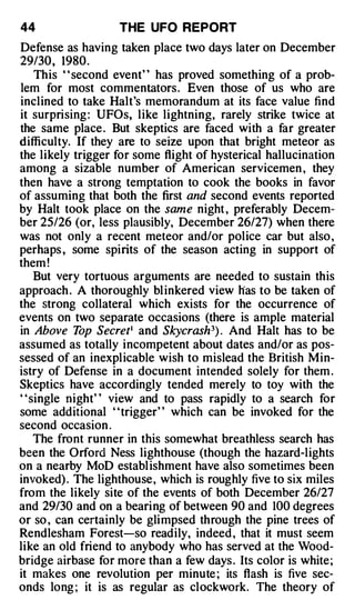 44                 THE UFO REPORT
Defense as having taken place two days later on December
29/30, 1980 .
    This " second event" has proved something of a prob­
lem for most commentators . Even those of us who are
inclined to take Halt's memorandum at its face value find
it surprising : UFOs, like lightning, rarely strike twice at
the same place . But skeptics are faced with a far greater
difficulty. If they are to seize upon that bright meteor as
the likely trigger for some flight of hysterical hallucination
among a sizable number of American servicemen , they
then have a strong temptation to cook the books in favor
of assuming that both the first and second events reported
by Halt took place on the same night , preferably Decem­
ber 25/26 (or, less plausibly, December 26/27) when there
was not only a recent meteor and/or police car but also ,
perhaps , some spirits of the season acting in support of
them !
    But very tortuous arguments are needed to sustain this
approach . A thoroughly bl inkered view lias to be taken of
the strong collateral which exists for the occurrence of
events on two separate occasions (there is ample material
in Above T Secret• and Skycrash3) . And Halt has to be
            op
assumed as totally incompetent about dates and/or as pos­
sessed of an inexplicable wish to mislead the British Min­
istry of Defense in a document intended solely for them .
Skeptics have accordingly tended merely to toy with the
' 'single night' ' view and to pass rapidly to a search for
some additional ' 'trigger' ' which can be invoked for the
second occasion .
    The front runner in this somewhat breathless search has
been the Orford Ness lighthouse (though the hazard-lights
on a nearby MoD establ ishment have also sometimes been
invoked) . The lighthouse, which is roughly five to six miles
from the likely site of the events of both December 26/27
and 29/30 and on a bearing of between 90 and 100 degrees
or so , can certainly be glimpsed through the pine trees of
Rendlesham Forest-so readily, indeed , that it must seem
like an old friend to anybody who has served at the Wood­
bridge airbase for more than a few days . Its color is white;
it makes one revolution per minute ; its flash is five sec­
onds long ; it is as regular as clockwork. The theory of
 