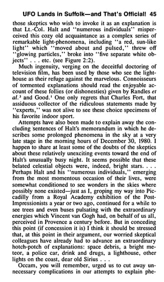 U FO Lands i n Suffo l k-and That ' s Offi cial! 45
those skeptics who wish to invoke it as an explanation is
that Lt . -Col . Halt and " numerous individuals" misper­
ceived this cozy old acquaintance as a complex series of
remarkable light-phenomena, including " a red, sun-like
light " wh ich " moved about and pulsed , " threw off
" glowing particles , " broke into " five separate white ob­
jects " . . . etc . (see Figure 2 : 2) .
    Much ingenuity, verging on the deceitful doctoring of
television film, has been used by those who see the light­
house as their refuge against the marvelous . Connoisseurs
of tormented explanations should read the enjoyable ac­

al. 3 and Good. 1 One only regrets that Charles Fort, that
count of these follies (or dishonesties) given by Randles et

assiduous collector of the ridiculous statements made by
' 'experts , ' ' was not alive to see these choice specimens of
his favorite indoor sport .
    Attempts have also been made t o explain away the con­
cluding ''sentences of Halt's memorandum in which he de­
scribes some prolonged phenomena in the sky at a very
late stage in the morning hours of December 30, 1980. I
happen to share at least some of the doubts of the skeptics
about these relatively unexciting events toward the end of
Halt's unusually busy night . It seems possible that these
belated celestial objects were , indeed, bright stars . . . .
Perhaps Halt and his ' ' numerous individuals, ' ' emerging
from the most momentous occasion of their lives , were
somewhat conditioned to see wonders in the skies where
possibly none existed-just as I , groping my way into Pic­
cadilly from a Royal Academy exhibition of the Post­
Impressionists a year or two ago, continued for a while to
see trees and even buses pulsating with the extraordinary
energies which Vincent van Gogh had , on behalf of us all ,
perceived i n Provence a century before . But in conceding
this point (if concession it is) I think it should be stressed
that, at this point in their argument, our worried skeptical
colleagues have already had to advance an extraordinary
hotch-potch of explanations : space debris, a bright me­
teor, a police car, drink and drugs, a lighthouse , other
lights on the coast , dear old Sirius . . .
    Occam , you will remember, urged us to cut away un­
necessary complications in our attempts to explain phe-
 