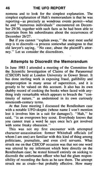 46                 THE U FO REPORT
nomena and to look for the simplest explanation . The
simplest explanation of Halt 's memorandum is that he was
reporting-as precisely as wondrous events permit-what
he and ' ' numerous individuals ' ' encountered on Decem­
ber 29/30, together with such facts as he had been able to
ascertain from his subordinates about the occurrences of
December 26/27 .
   But if you cannot "explain away, " the next most useful
step is to discredit-a process somewhat analogous to that
old lawyer's saying, ' ' No case ; abuse the plaintiff's attor­
ney. ' ' Let us consider the discreditors .

     Attem pts to Discre d i t the Memora n d u m
In June 1985 I attended a meeting of the Committee for
the Scientific Investigation of Claims of the Paranormal
(CSICOP) held at London University in Gower Street . It
has done sterling work in exposing fraud , gullibility and
misperception in many areas of superstition , and it is
greatly to be valued on this account. It also has its own
shabby record of cooking the books when faced with any­
thing truly remarkable wh ich appears to breach the · 'con­
tinuity of nature , ' ' as understood in its own curiously
nineteenth-century terms .
   At that June meeting I discussed the Rendlesham case
with a notable UFO-skeptic (whose name I won 't mention
lest it involves him in a suit for damages! ) . " Halt , " he
said , "is an overgrown boy scout. Everybody knows that
you cannot trust a word he says once he's got involved
with some freaky obsession . ' '
   Th is was not my fi rst encounter with attempted
character-assassinatio n : former Wh iteh all officials (of
whom I am one) are famil iar with th is kind of thing among
politicians , journalists , and even civil servants . What
struck me on that CSICOP occasion was that not one word
was uttered by my informant which bore directly on the
Rendlesham case ; he rested himself entirely on seeking to
discredit the unfortunate officer who had the glum respon­
sibil ity of recording the facts as he saw them . The attempt
struck me as crude-but probably effective . How many
 