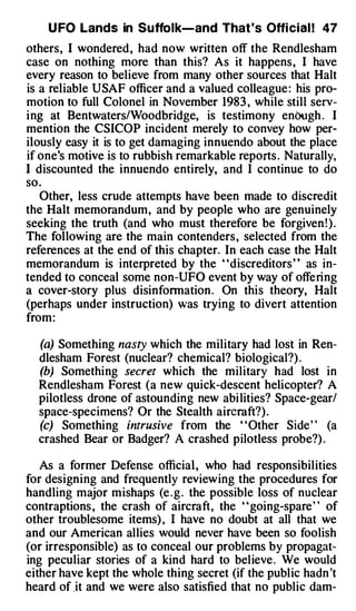 U FO Lands in Suffolk-and That 's Offi cial ! 47
others, I wondered , had now written off the Rendlesham
case on nothing more than this? As it happens, I have
every reason to believe from many other sources that Halt
is a reliable USAF officer and a valued colleague : his pro­
motion to full Colonel in November 1983 , while still serv­
i ng at Bentwaters/Woodbridge, is testimony enbugh . I
mention the CSICOP incident merely to convey how per­
ilously easy it is to get damaging innuendo about the place
if one's motive is to rubbish remarkable reports . Naturally,
I discounted the innuendo entirely, and I continue to do
so .
   Other, less crude attempts have been made to discredit
the Halt memorandum, and by people who are genuinely
seeking the truth (and who must therefore be forgiven ! ) .
The following are the main contenders , selected from the
references at the end of this chapter. In each case the Halt
memorandum is interpreted by the "discreditors " as in­
tended to conceal some non-UFO event by way of offering
a cover-story plus disinfonnation . On this theory, Halt
(perhaps under instruction) was trying to divert attention
from :

  (a) Something nasty which the military had lost in Ren­
  dlesham Forest (nuclear? chemical? biological?) .
  (b) Something secret which the military had lost in
  Rendlesham Forest (a new quick-descent helicopter? A
  pilotless drone of astounding new abi lities? Space-gear/
  space-specimens? Or the Stealth aircraft?) .
  (c) Something intrusive from the " Other Side " (a
  crashed Bear or Badger? A crashed pilotless probe?) .

   As a former Defense official , who had responsibilities
for designing and frequently review ing the procedures for
handling major mishaps (e . g . the possible loss of nuclear
contraptions , the crash of aircraft, the "going-spare " of
other troublesome items) , I have no doubt at all that we
and our American allies would never have been so foolish
(or irresponsible) as to conceal our problems by propagat­
ing peculiar stories of a kind hard to believe . We would
either have kept the whole thing secret (if the public hadn 't
heard of .it and we were also satisfied that no public dam-
 