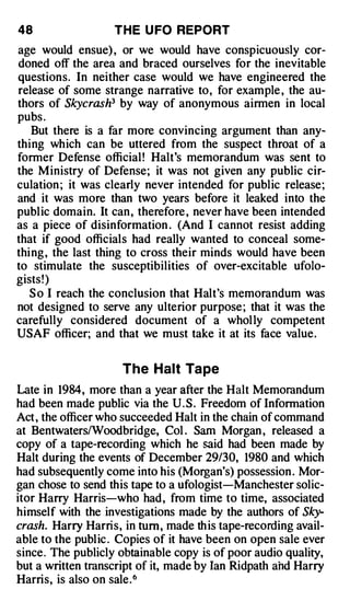 48                 THE U FO REPORT
age would ensue) , or we would have conspicuously cor­
doned off the area and braced ourselves for the inevitable
questions. In neither case would we have engineered the
release of some strange narrative to, for example , the au­
thors of Skycrash3 by way of anonymous airmen in local
pubs .
   But there is a far more convincing argument than any­
thing which can be uttered from the suspect throat of a
former Defense official ! Halt's memorandum was sent to
the Ministry of Defense; it was not given any public cir­
culation ; it was clearly never intended for public release;
and it was more than two years before it leaked into the
public domain. It can , therefore , never have been intended
as a piece of disinformation . (And I cannot resist adding
that if good officials had really wanted to conceal some­
thing , the last thing to cross their minds would have been
to stimulate the susceptibilities of over-excitable ufolo­
gists! )
   S o I reach the conclusion that Halt's memorandum was
not designed to serve any ulterior purpose ; that it was the
carefully considered document of a whol ly competent
USAF officer; and that we must take it at its face value.


                     The Halt Ta pe
Late in 1984, more than a year after the Halt Memorandum
had been made public via the U . S . Freedom of Information
Act , the officer who succeeded Halt in the chain of command
at Bentwaters/Woodbridge, Col . Sam Morgan , released a
copy of a tape-recording which he said had been made by
Halt during the events of December 29/30, 1980 and which
had subsequently come into his (Morgan's) possession . Mor­
gan chose to send this tape to a ufologist-Manchester solic­
itor Harry Harris-who had, from time to time, associated
himself with the investigations made by the authors of Sky­
crash. Harry Harris, in tum , made th is tape-recording avail­
able to the public . Copies of it have been on open sale ever
since. The publicly obtainable copy is of poor audio quality,
but a written transcript of it, made by Ian Ridpath ahd Harry
Harris, is also on sale. 6
 