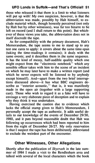 U FO Lands i n Suffolk-and That 's Offi cia l ! 5 1
those who released i t that there is a limit to what listeners
will put up with ! My own suspicion , however, is that the
abbreviation was made , possibly by Halt himself, to ex­
clude material which , though honestly perceived (not only
by Halt but by other witnesses) , was far too bizarre to be
left on record (and I shall return to this point) . But which­
ever of these views you take, the abbreviation does not in
itsel f discredit the tape .
   As for compatibil ity with the primary document, Halt 's
Memorandum , the tape seems to me to stand up to any
test one cares to apply : it covers about the same time-span
(taking the time-readi ngs it contains) ; it deals with the
                                                     '
same events ; and it describes them in _the same sequence .
It has the kind of messy, half-audible quality which one
might expect from the ' 'electronic notebook' ' which any
sensible officer takes with him to the scene of an incident
on which he may later have to make a written report (and
which he never expects will be listened to by anybody
except himself) . And-apart from the two brief interrup­
tions discussed above-it has what BBC engineers de­
scribe as ' 'exterior acoustic , ' ' that is, it was manifestly
made in the open air (together with a large supporting
cast) . Those who wish to regard it as a fake will have to
envisage a very elaborate piece of deception and to explain
why they think it was undertaken .
   Having exercised the caution due to evidence which
lacks the official stamp given to Halt 's Memorandum , I
personally accept the tape as authentic . It adds useful de­
tails to our knowledge of the events of December 29/30 ,
1980, and it puts beyond reasonable doubt that Halt was
following up occurrences which had been reported to him
from the n ight of December 26/27 . My only reservation
is that I suspect the tape has been deliberately abbreviated
to exclude the weirdest part of the encounter.


      Other Witnesses, Other Allegations
Shortly after the publ ication of Skycrash in the late sum­
mer of 1984 I made a v isit to the Rendlesham area and
talked with several of the local characters which the book
 