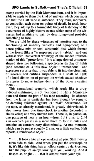U FO Lands i n Suffolk-and That ' s Offi cial! 53
stamp carried by the Halt Memorandum, and it is impos­
sible to apply to them the kind of analysis which persuades
me that the Halt Tape is authentic . They tend , moreover,
to contradict each other on points of detail . In total , how­
ever, they add up to a formidable body of testimony to the
occurrence of highly bizarre events which none of the wit­
nesses had anything to gain by describing-and probably
something to lose .
    We are told by these w itnesses of interferences to the
function ing of military vehicles and equipment ; of a
dense yellow mist or sem,i-substantial disk which formed
in the forest (like a ' ' transparent aspirin tablet, ' ' said one
witness with inadvertent whimsy) ; of the sudden transfor­
mation of this ' ' proto-form ' ' into a large domed or saucer­
shaped structure following a spectacular display of lights
(one account calls thi s new object ' 'tremendous ' ' and
expresses surpri se that it was able to fit into the clearing) ;
of silver-suited entities suspended in a shaft of light ;
of a local distortion of perception which caused shadows
to appear to move i ndependently of the objects casting
them . . .
    This sensational scenario , which reads l ike a drug­
induced nightmare , is not mentioned in Halt's Memoran­
dum and forms no part of his tape-recording . Its absence
from the latter in particular has been thought by some to
be damning evidence against its ' ' real ' ' occurrence . But
the tape, as already mentioned , is greatly abbreviated . It
also moves from one time-check to another (recorded in
Halt's voice) at a very uneven rate . There is, in particular,
one passage of nearly an hour-from 1 :48 a . m . to 2 :44
a . m . -which passes in a mere three to four m inutes and
contains an extraordinary discontinuity. At one moment,
which can be put at roughly 2 a . m . or a little earlier, Halt
reports a remarkable object:

  " . . . It looks like an eye winking at you . Still moving
  from side to side . And when you put the starscope on
  it, it's like this thing has a hollow center, a dark center,
  l ike the pupil of an eye looking at you , winking . And it
  flashes so bright . . . that it almost bums your eye. ' '
 