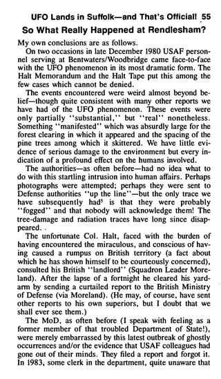 U FO Lands i n Suffolk-and That ' s Offi cial! 55

 So What Really Happe ned at Rendlesham?
My own conclusions are as follows .
   On two occasions in late December 1980 USAF person­
nel serving at Bentwaters/Woodbridge came face-to-face
with the UFO phenomenon in its most dramatic form . The
Halt Memorandum and the Halt Tape put this among the
few cases which cannot be denied .
   The events encountered were weird almost beyond be­
lief-though quite consistent with many other reports we
have had of the UFO phenomenon . These events were
only partially " substantial , " but " real " nonetheless .
Something " manifested " which was absurdly large for the
forest clearing in which it appeared and the spacing of the
pine trees among which it skittered . We have little evi­
dence of serious damage to the environment but every in­
dication of a profound effect on the humans involved .
   The authorities-as often before-had no idea what to
do with this startling intrusion into human affairs . Perhaps
photographs were attempted ; perhaps they were sent to
Defense authorities ' 'up the line ' ' �but the only trace we
have subsequently had5 is that they were probably
" fogged " and that nobody will acknowledge them! The
tree-damage and radiation traces have long since disap­
peared . ,
   The unfortunate Col . Halt , faced with the burden of
having encountered the miraculous , and conscious of hav­
ing caused a rumpus on British territory (a fact about
which he has shown himself to be courteously concerned) ,
consulted his British " landlord " (Squadron Leader More­
land) . After the lapse of a fortnight he cleared his yard­
ann by sending a curtailed report to the British Min istry
of Defense (via Moreland) . (He may, of course , have sent
other reports to his own superiors , but I doubt that we
shall ever see them . )
   The MoD , as often before ( I speak with feel ing as a
former member of that troubled Department of State ! ) ,
were merely embarrassed by this latest outbreak of ghostly
occurrences and/or the evidence that USAF colleagues had
gone out of their minds . They filed a report and forgot it.
In 1983, some clerk in the department, quite unaware that
 