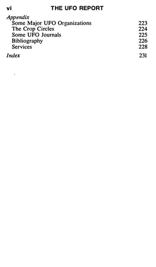 vi             T H E U FO REPORT
Appendix
  Some Major UFO Organizations     223
  The Crop Circles                 224
  Some UFO Journals                225
  Bibliography                     226
  Services                         228
Index                              231
 