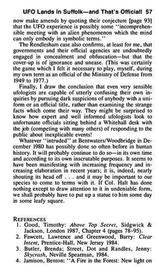 U FO Lands I n Suffolk-and That's Offi cial! 57
now make amends by quoting their conjecture [page 93]
that the UFO experience is possibly some " incomprehen­
sible meeting with an alien phenomenon which the mind
can only embody in symbolic terms . ' '
   The Rendlesham case also confirms , at least for me , that
governments and their official agencies are undoubtedly
engaged in concealment and obfuscation-but that the
cover-up is of ignorance and unease. (This was certainly
the game which I felt it necessary to play, myself, during
my own term as an official of the Min istry of Defense from
1949 to 1977 . )
   Finally, I draw the conclusion that even very sensible
ufologists are capable of utterly confusing their own in­
quiries by pursuing dark suspicions of anybody with a uni­
form or an official title, rather than examining the strange
facts which come their way. They might be surprised to
know how expert and well informed ufologists look to
unfortunate officials sitting behind a Whitehall desk with
the job (competing with many others) of responding to the
public about inexplicable events !
   Whatever ' ' intruded ' ' at Bentwaters/Woodbridge in De­
cember 1980 has possibly done so often before in human
history. It will probably continue to do so-in its own time
and according to its own inscrutable purposes . It seems to
have been manifesting with increasing frequency and in­
creasing elaboration in recent years ; it is, indeed , nearly
shouting its head off . . . and it may be important to our
species to come to terms with it. If Col . Halt has done
nothing except to draw attention to it in unden iable form,
we shall probably have to put up a statue to him some day
in some leafy square .


REFERENCES
 1 . Good , Ti mothy : Above T      op Secret, S idgw ick &
     Jackson , London 1987 , Chapter 4 (pages 78-95) .
 2 . Fawcett, Lawrence and Greenwood , Barry : Clear
     Intent, Prentice-Hall , New Jersey 1984 .
 3 . Butler, Brenda ; Street , Dot and Randles , Jenny :
     Skycrash, Neville Spearman , 1984 .
 4 . Jamison , Benton: ' ' A Fire in the Forest : New light on
 