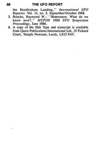 58               TH E UFO REPORT
    the Rendlesham Landing , ' ' International UFO
    Reporter, Vol . 13 , no. 5 , September/October 1988.
5 . Boeche, Raymond W . : "Bentwaters: What do we
    know now? , ' ' MUFON 1986 UFO Symposium
    Proceedings, June 1986.
6. A copy of the Halt Tape and transcript is available
    from Quest Publications International Ltd , 15 Pickard
    Court, Temple Newsam, Leeds, LS 15 9AY .
 