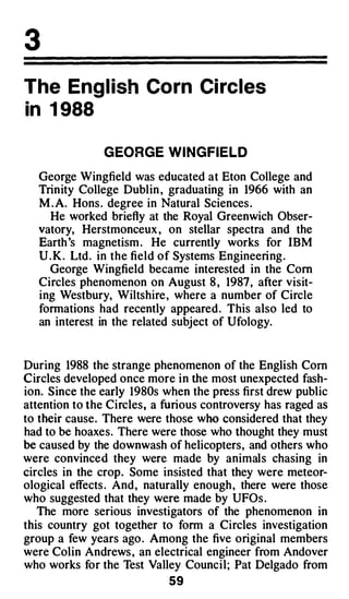 3
The Eng lish Corn Circles
in 1 988

               G EORGE W I NGFIELD

   George Wingfield was educated at Eton College and
   Trinity College Dublin , graduating in 1966 with an
   M . A. Hons . degree in Natural Sciences .
     He worked ·briefly at the Royal Greenwich Obser­
   vatory, Herstmonceux , on stellar spectra and the
   Earth 's magnetism . He currently works for IBM
   U . K . Ltd . in the field of Systems Engineering .
     George Wingfield became interested in the Com
   Circles phenomenon on August 8 , 1987 , after visit­
   ing Westbury, Wiltshire , where a number of Circle
   formations had recently appeared . This also led to
   an interest in the related subject of Ufology.



During 1988 the strange phenomenon of the English Corn
Circles developed once more in the most unexpected fash­
ion. Since the early 1980s when the press first drew public
attention to the Circles, a furious controversy has raged as
to their cause. There were those who considered that they
had to be hoaxes. There were those who thought they must
be caused by the downwash of helicopters, and others who
were convinced they were made by animals chasing in
circles in the crop. Some insisted that they were meteor­
ological effects . And , naturally enough , there were those
who suggested that they were made by UFOs .
   The more serious investigators of the phenomenon in
this country got together to form a Circles investigation
group a few years ago . Among the five original members
were Colin Andrews , an electrical engineer from Andover
who works for the Test Valley Council; Pat Delgado from
                            59
 