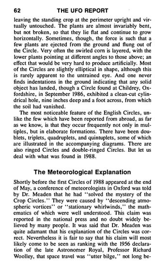 62                  THE U FO REPORT
leaving the standing crop at the perimeter upright and vir­
tually untouched . The plants are almost invariably bent,
but not broken , so that they lie flat and continue to grow
horizontally. Sometimes , though , the force is such that a
few plants are ejected from the ground and flung out of
the Circle . Very often the sw irled com is layered, with the
lower plants pointing at different angles to those above; an
effect that would be very hard to produce artificially. Most
of the Circles are slightly elliptical in shape, although this
is rarely apparent to the untrained eye . And one never
finds indentations in the ground indicating that any solid
object has landed , though a Circle found at Childrey, Ox­
fordshire , in September 1986, exhibited a clean-cut cylin­
drical hole, nine inches deep and a foot across , from which
the soil had van ished .
   The most noticeable feature of the English Circles , un­
like the Jew which have been reported from abroad , as far
as we know, is that they occur frequently not only in mul­
tiples , but in elaborate formations. There have been dou­
blets , triplets, quadruplets , and quintuplets , some of which
are illustrated in the accompanying diagrams . There are
aiso ringed Circles and double-ringed Circles. But let us
deal with what was found in 198 8 .


         T h e Meteorological Explanation
Shortly before the first Circles of 1988 appeared at the end
of May, a conference of meteorologists in Oxford was told
by Dr. Meaden that he had " solved the mystery of the
Crop Circles . " They were caused by "descending atmo­
spheric vortices' ' or ' ' stationary whirlwinds , ' ' the math­
ematics of which were well understood . This claim was
reported in the national press and no doubt widely be­
lieved by many people. It was said that Dr. Meaden was
quite adamant that his explanation of the Circles was cor­
rect. Nevertheless it is fair to say that his claim will most
likely come to be seen as ranking with the 1956 declara­
tion of the late Astronomer Royal , Professor Richard
Woolley, that space travel was "utter bilge, " not long be-
 