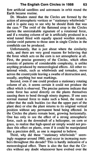 The Eng l ish Corn Circ les i n 1 988             63
fore artificial satellites and astronauts in orbit round the
Earth became routine.
   Dr. Mead en stated that the Circles are formed by the
action of atmospheric vortices or ' ' stationary whirlwinds ' '
and it is quite easy to see why he should think that was
the case. 1 4 The swirl of the flattened crop in the Circles
carries the unmistakable signature of a rotational force ,
and if a rotating column of air is artificially produced in a
wind tunnel fitted with equally spaced woollen strands ,
similar swirl patterns to those seen in single Circles in the
cornfields can be produced .
   Unfortunately, that is just about where the similarity
ends, and there are very good reasons for believing that
the force which acts on the com is not atmospheric at all .
First, the precise geometry of the Circles, which often
consists of patterns of considerable complexity, is unlike
anything produced by meteorological effects . All other ro­
tational winds , such as whirlwinds and tornados , move
across the countryside leaving a swathe of destruction and,
usually, anything but neat markings.
   Second, even if one could produce a stationary rotating
column of air, it seems certain it could not produce the
effect which is observed . The precise patterns indicate that
some force has acted directly on the plants themselves
causing them to bend through ninety degrees . If one uses
normal manual force to make such a bend, the result is
either that the stalk buckles (so that the upper part of the
plant dies) or else the plant returns to its original vertical
position without any permanent bend being effected . In
the Circles the plants remain bent , growing horizontally.
One has only to see the effect of a strong atmospheric
force , such as the downdraft of a helicopter, on com or
grass, to realize that high-speed air simply would not pro­
duce this effect on plants , even if it could be manipulated
like a precision drill , as one is required to believe .
   Third , why did these ' ' stationary whirlwinds ' ' seem­
ingly reappear around 1980 , and occur in increasing num­
bers throughout .this decade? This is hardly indicative of a
meteorological effect . There is also the fact that the Cir­
cles without any doubt whatsoever have evolved over the
 