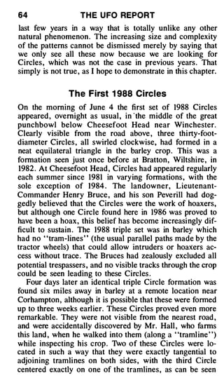 64                 TH E U FO REPORT
last few years in a way that is totally unlike any other
natural phenomenon . The increasing size and complexity
of the patterns cannot be dismissed merely by saying that
we only see all these now because we are looking for
Circles , which was not the case in previous years . That
simply is not true , as I hope to demonstrate in this chapter.


               The First 1 988 Circles
On the morning of June 4 the first set of 1988 Circles
appeared , overnight as usual, in ·the middle of the great
punchbowl below Cheesefoot Head near Winchester.
Clearly visible from the road above , three thi rty-foot­
diameter Circles , all swirled clockwise, had formed in a
neat equilateral triangle in the barley crop . This was a
formation seen just once before at Bratton, Wiltshire , in
1982 . At Cheesefoot Head, Circles had appeared regularly
each summer since 1981 in varying formations , with the
sole exception of 1984 . The landowner, Lieutenant­
Commander Henry Bruce , and his son Peverill had dog­
gedly believed that the Circles were the work of hoaxers,
but although one Circle found here in 1986 was proved to
have been a hoax, this belief has become increasingly dif­
ficult to sustain . The 1988 triple set was in barley which
had no ' 'tram-lines ' ' (the usual parallel paths made by the
tractor wheels) that could allow intruders or hoaxers ac­
cess without trace . The Bruces had zealously excluded all
potential trespassers , and no visible tracks through the crop
could be seen leading to these Circles .
   Four days later an identical triple Circle formation was
found six miles away in barley at a remote location near
Corhampton, although it is possible that these were formed
up to three weeks earlier. These Circles proved even more
remarkable. They were not visible from the nearest road ,
and were accidentally discovered by Mr. Hall , who farms
this land , when he walked into them (along a "tramline ")
while inspecting his crop . 1vo of these Circles were lo­
cated in such a way that they were exactly tangential to
adjoining tramlines on both sides , with the third Circle
centered exactly on one of the traml ines , as can be seen
 
